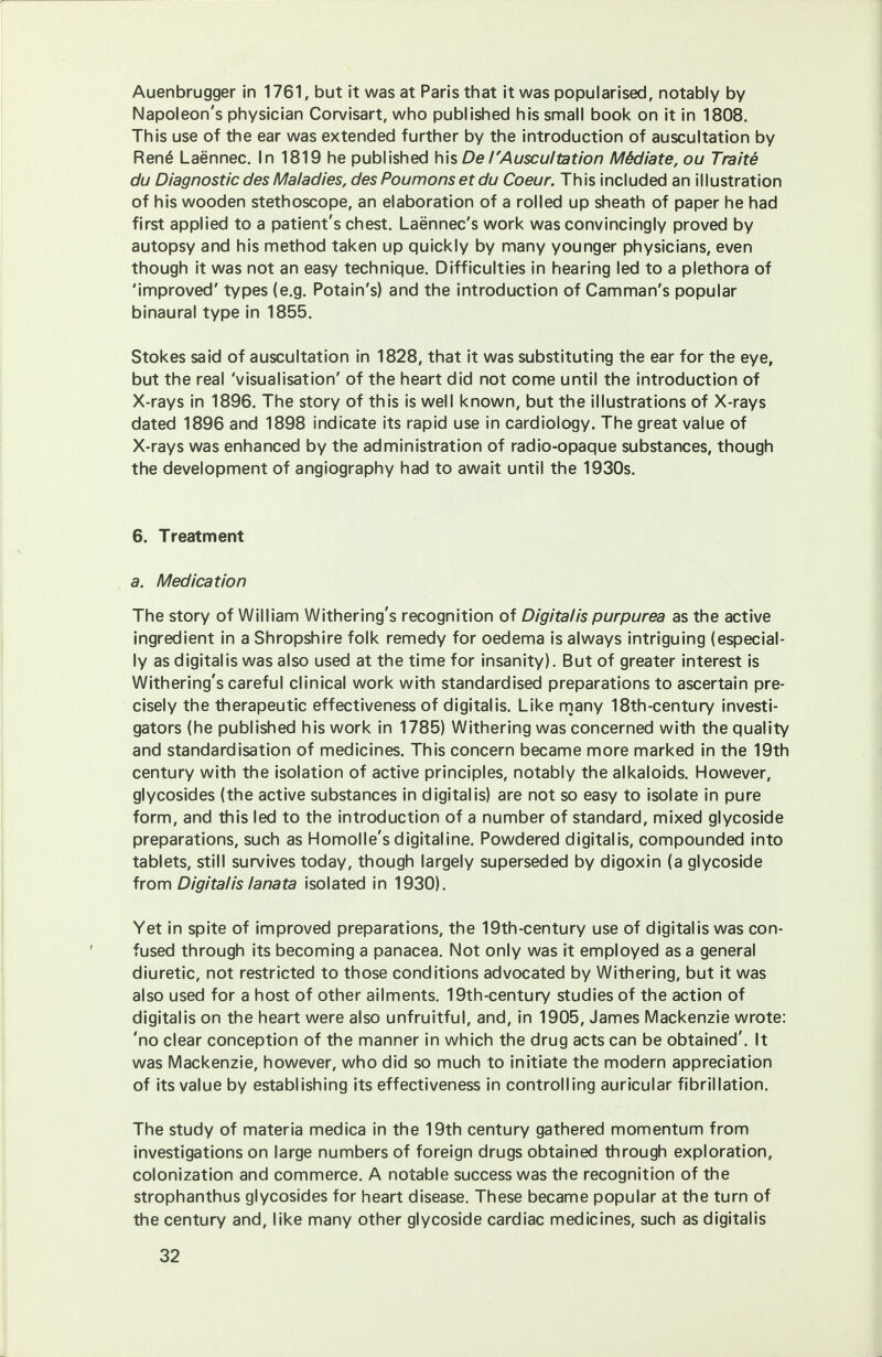 Auenbrugger in 1761, but it was at Paris that it was popularised, notably by Napoleon's physician Corvisart, who published his small book on it in 1808. This use of the ear was extended further by the introduction of auscultation by Rene Laennec. In 1819 he published his De/'Auscultation Mddiate, ou Traite du Diagnostic des Maladies, desPoumonsetdu Coeur. This included an illustration of his wooden stethoscope, an elaboration of a rolled up sheath of paper he had first applied to a patient's chest. Laennec's work was convincingly proved by autopsy and his method taken up quickly by many younger physicians, even though it was not an easy technique. Difficulties in hearing led to a plethora of 'improved' types (e.g. Potain's) and the introduction of Camman's popular binaural type in 1855. Stokes said of auscultation in 1828, that it was substituting the ear for the eye, but the real 'visualisation' of the heart did not come until the introduction of X-rays in 1896. The story of this is well known, but the illustrations of X-rays dated 1896 and 1898 indicate its rapid use in cardiology. The great value of X-rays was enhanced by the administration of radio-opaque substances, though the development of angiography had to await until the 1930s. 6. Treatment a. Medication The story of William Withering's recognition of Digitalis purpurea as the active ingredient in a Shropshire folk remedy for oedema is always intriguing (especial- ly as digitalis was also used at the time for insanity). But of greater interest is Withering's careful clinical work with standardised preparations to ascertain pre- cisely the therapeutic effectiveness of digitalis. Like many 18th-century investi- gators (he published his work in 1785) Withering was concerned with the quality and standardisation of medicines. This concern became more marked in the 19th century with the isolation of active principles, notably the alkaloids. However, glycosides (the active substances in digitalis) are not so easy to isolate in pure form, and this led to the introduction of a number of standard, mixed glycoside preparations, such as Homolle's digitaline. Powdered digitalis, compounded into tablets, still survives today, though largely superseded by digoxin (a glycoside from Digitalis lanata isolated in 1930). Yet in spite of improved preparations, the 19th-century use of digitalis was con- fused through its becoming a panacea. Not only was it employed as a general diuretic, not restricted to those conditions advocated by Withering, but it was also used for a host of other ailments. 19th-century studies of the action of digitalis on the heart were also unfruitful, and, in 1905, James Mackenzie wrote: 'no clear conception of the manner in which the drug acts can be obtained'. It was Mackenzie, however, who did so much to initiate the modern appreciation of its value by establishing its effectiveness in controlling auricular fibrillation. The study of materia medica in the 19th century gathered momentum from investigations on large numbers of foreign drugs obtained through exploration, colonization and commerce. A notable success was the recognition of the strophanthus glycosides for heart disease. These became popular at the turn of the century and, like many other glycoside cardiac medicines, such as digitalis