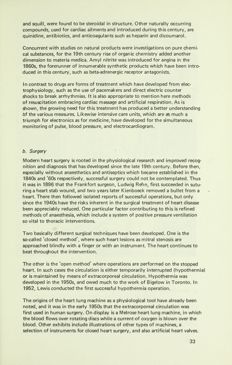 and squill, were found to be steroidal in structure. Other naturally occurring compounds, used for cardiac ailments and introduced during this century, are quinidine, antibiotics, and anticoagulants such as heparin and dicoumarol. Concurrent with studies on natural products were investigations on pure chemi- cal substances, for the 19th century rise of organic chemistry added another dimension to materia medica. Amyl nitrite was introduced for angina in the 1860s, the forerunner of innumerable synthetic products which have been intro- duced in this century, such as beta-adrenergic receptor antagonists. In contrast to drugs are forms of treatment which have developed from elec- trophysiology, such as the use of pacemakers and direct electric counter shocks to break arrhythmias. It is also appropriate to mention here methods of resuscitation embracing cardiac massage and artificial respiration. As is shown, the growing need for this treatment has produced a better understanding Of the various measures. Likewise intensive care units, which are as much a triumph for electronics as for medicine, have developed for the simultaneous monitoring of pulse, blood pressure, and electrocardiogram. b. Surgery Modern heart surgery is rooted in the physiological research and improved recog- nition and diagnosis that has developed since the late 19th century. Before then, especially without anaesthetics and antiseptics which became established in the 1840s and '60s respectively, successful surgery could not be contemplated. Thus it was in 1896 that the Frankfort surgeon, Ludwig Rehn, first succeeded in sutu- ring a heart stab wound, and two years later Kienboeck removed a bullet from a heart. There then followed isolated reports of successful operations, but only since the 1940s have the risks inherent in the surgical treatment of heart disease been appreciably reduced. One particular factor contributing to this is refined methods of anaesthesia, which include a system of positive pressure ventilation so vital to thoracic interventions. Two basically different surgical techniques have been developed. One is the so-called 'closed method', where such heart lesions as mitral stenosis are approached blindly with a finger or with an instrument. The heart continues to beat throughout the intervention. The other is the 'open method' where operations are performed on the stopped heart. In such cases the circulation is either temporarily interrupted (hypothermia) or is maintained by means of extracorporeal circulation. Hypothermia was developed in the 1950s, and owed much to the work of Bigelow in Toronto. In 1952, Lewis conducted the first successful hypothermia operation. The origins of the heart lung machine as a physiological tool have already been noted, and it was in the early 1950s that the extracorporeal circulation was first used in human surgery. On display is a Melrose heart lung machine, in which the blood flows over rotating discs while a current of oxygen is blown over the blood. Other exhibits include illustrations of other types of machines, a selection of instruments for closed heart surgery, and also artificial heart valves.