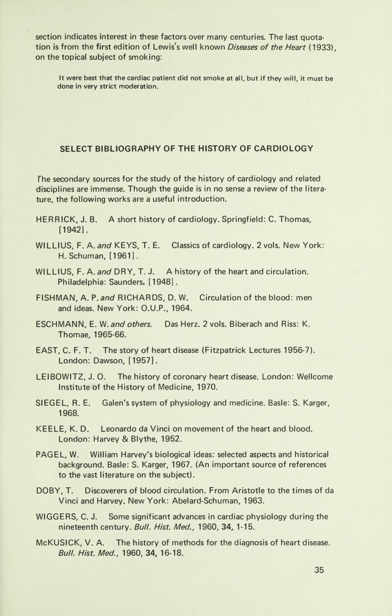 section indicates interest in these factors over many centuries. The last quota- tion is from the first edition of Lewis's well known Diseases of the Heart (1933), on the topical subject of smoking: It were best that the cardiac patient did not smoke at all, but if they will, it must be done in very strict moderation. SELECT BIBLIOGRAPHY OF THE HISTORY OF CARDIOLOGY The secondary sources for the study of the history of cardiology and related disciplines are immense. Though the guide is in no sense a review of the litera- ture, the following works are a useful introduction. HER RICK, J. B. A short history of cardiology. Springfield: C. Thomas, [1942]. WILLIUS, F. A. and KEYS, T. E. Classics of cardiology. 2 vols. New York: H. Schuman, [1961]. WILLIUS, F. A. and DRY, T. J. A history of the heart and circulation. Philadelphia: Saunders, [1948]. FISHMAN, A. P. and RICHARDS, D. W. Circulation of the blood: men and ideas. New York: O.U.P., 1964. ESCHMANN, E. W. and others. Das Herz. 2 vols. Biberach and Riss: K. Thomae, 1965-66. EAST, C. F. T. The story of heart disease (Fitzpatrick Lectures 1956-7). London: Dawson, [1957]. LEIBOWITZ, J. O. The history of coronary heart disease. London: Wellcome Institute of the History of Medicine, 1970. SIEGEL, R. E. Galen's system of physiology and medicine. Basle: S. Karger, 1968. KEELE, K. D. Leonardo da Vinci on movement of the heart and blood. London: Harvey & Blythe, 1952. PAG EL, W. William Harvey's biological ideas: selected aspects and historical background. Basle: S. Karger, 1967. (An important source of references to the vast literature on the subject). DOBY, T. Discoverers of blood circulation. From Aristotle to the times of da Vinci and Harvey. New York: Abelard-Schuman, 1963. WIGGERS, C. J. Some significant advances in cardiac physiology during the nineteenth century. Bull. Hist. Med., 1960, 34, 1-15. McKUSICK, V. A. The history of methods for the diagnosis of heart disease. Bull. Hist. Med., 1960, 34, 16-18.