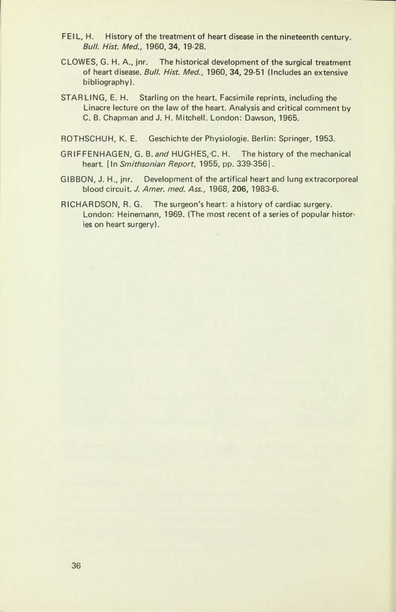 FEIL, H. History of the treatment of heart disease in the nineteenth century. Bull. Hist. Med., 1960, 34, 19-28. CLOWES, G. H. A., jnr. The historical development of the surgical treatment of heart disease. Bull. Hist. Med., 1960, 34, 29-51 (Includes an extensive bibliography). STARLING, E. H. Starling on the heart. Facsimile reprints, including the Linacre lecture on the law of the heart. Analysis and critical comment by C. B. Chapman and J. H. Mitchell. London: Dawson, 1965. ROTHSCHUH, K. E. Geschichte der Physiologie. Berlin: Springer, 1953. GRIFFENHAGEN, G. B.and HUGHES/C. H. The history of the mechanical heart. [In Smithsonian Report, 1955, pp. 339-356]. GIBBON, J. H., jnr. Development of the artifical heart and lung extracorporeal blood circuit. J. Amer. med. Ass., 1968, 206, 1983-6. RICHARDSON, R. G. The surgeon's heart: a history of cardiac surgery. London: Heinemann, 1969. (The most recent of a series of popular histor- ies on heart surgery).