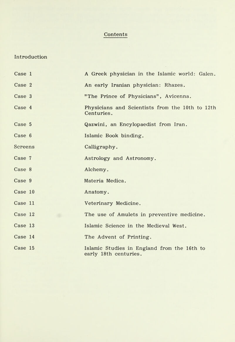 Contents Introduction Case 1 A Greek physician in the Islamic world: Galen. Case 2 An early Iranian physician: Rhazes. Case 3 The Prince of Physicians, Avicenna. Case 4 Physicians and Scientists from the 10th to 12th Centuries. Case 5 Qazwini, an Encylopaedist from Iran. Case 6 Islamic Book binding. Screens Calligraphy. Case 7 Astrology and Astronomy. Case 8 Alchemy. Case 9 Materia Medica. Case 10 Anatomy. Case 11 Veterinary Medicine. Case 12 The use of Amulets in preventive medicine. Case 13 Islamic Science in the Medieval West. Case 14 The Advent of Printing. Case 15 Islamic Studies in England from the 16th to early 18th centuries.