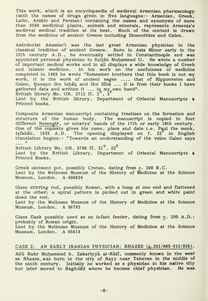 This work, which is an encyclopaedia of medieval Armenian pharmacology (with the names of drugs given in five languages:- Armenian, Greek, Latin, Arabic and Persian) containing the names and synonyms of more than 3500 medicinal plants, animals and minerals, represents Armenia's medieval medical tradition at its best. Much of the content is drawn from the medicine of ancient Greece including Dioscorides and Galen. Amirdovlat Amasiac'i was the last great Armenian physician in the classical tradition of ancient Greece. Born in Asia Minor early in the 15th century A.D., he eventually settled in Constantinople and was appointed personal physician to Sultan Muhammad II. He wrote a number of important medical works and in all displays a wide knowledge of Greek and Islamic medicine. In his work on the usefulness of medicine completed in 1469 he wrote Remember brothers that this book is not my work, it is the work of ancient sages .... that of Hippocrates and Galen, Hunayn ibn Ishaq and Ibn Sma ... it is from their books I have gathered data and written it ... in my own hand. British library Ms. OR. 3712 ff. 2^, 3^ Lent by the British Ubrary, Department of Oriental Manuscripts & Printed books. Composite Armenian manuscript containing treatises on the formation and structure of the human body. The manuscript is copied in four different Notengir, or notarys* hands of the 17th or early 18th century. One of the copiests gives his name, place and date i.e. P^ul the monk, Isfahan, 1625 A.D. The opening displayed on f. 22 in English translation begins:- Towards an understanding of the veins Galen says fT British Library Ms. OR. 6798 ff. 21^, 22^ Lent by the British Library, Department of Oriental Manuscripts & Printed Books. Greek ointment pot, possibly Cretan, dating from c. 300 B.C. Lent by the Wellcome Museum of the History of Medicine at the Science Museum, London. A 608634 Glass stirring rod, possibly Roman, with a hoop at one end and flattened at the other; a spiral pattern is picked out in green and white paint down the rod. Lent by the Wellcome Museum of the History of Medicine at the Science Museum, London. A 96793 Glass flask possibly used as an infant feeder, dating from c. 200 A.D.; probably of Roman origin. Lent by the Wellcome Museum of the History of Medicine at the Science Museum, London. A 85614 CASE 2. AN EARLY IRANIAN PHYSICIAN: RHAZES (c.251/865-313/925). Abu Bakr Muhammad b. Zakariyya al-RazT, commonly known in the west as Rhazes, was born in the city of Rayy near Teheran in the middle of the ninth century. Initially he worked as a physician in his native city but later moved to Baghdad where he became chief physician. He was -6-