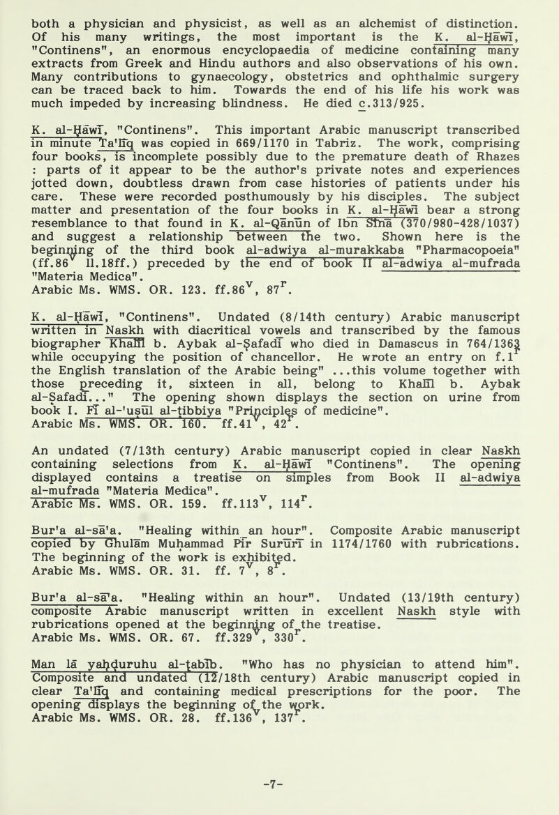 both a physician and physicist, as well as an alchemist of distinction. Of his many writings, the most important is the K. al-Ijawi, Continens, an enormous encyclopaedia of medicine containing many extracts from Greek and Hindu authors and also observations of his own. Many contributions to gynaecology, obstetrics and ophthalmic surgery can be traced back to him. Towards the end of his life his work was much impeded by increasing blindness. He died c.313/925. K. al-t^awT, Continens. This important Arabic manuscript transcribed in minute Ta'Iiq was copied in 669/1170 in Tabriz. The work, comprising four books, is incomplete possibly due to the premature death of Rhazes : parts of it appear to be the author's private notes and experiences jotted down, doubtless drawn from case histories of patients under his care. These were recorded posthumously by his disciples. The subject matter and presentation of the four books in K. al-Ijawi bear a strong resemblance to that found in K. al-Qanun of Ibn STha (370/980-428/1037) and suggest a relationship between The two. Shown here is the beginning of the third book al-adwiya al-murakkaba Pharmacopoeia (ff.86^ 11.18ff.) preceded by the end of book II al-^dwiya al-mufrada Materia Medica. Arabic Ms. WMS. OR. 123. ff.86^, 87^, K. al-Hawi, Continens. Undated (8/14th century) Arabic manuscript written in Naskh with diacritical vowels and transcribed by the famous biographer KhaEl b. Aybak al-^afadi who died in Damascus in 764/136|[ while occupying the position of chancellor. He wrote an entry on f. 1 the English translation of the Arabic being ...this volume together with those preceding it, sixteen in all, belong to KhaHl b. Aybak al-Safadi... The opening shown displays the section on urine from book I. FT al-'usul al-tibbiya Principles of medicine. Arabic Ms. WMS'. OR. 'l60. ff.4r , 42^. An undated (7/13th century) Arabic manuscript copied in clear Naskh containing selections from K. al-IjawT Continens. The opening displayed contains a treatise on simples from Book II al-adwiya al-mufrada Materia Medica. Arabic Ms. WMS. OR. 159. ff.ll3^, 114^. Bur'a al-sa'a. Healing within an hour. Composite Arabic manuscript copied by Ghulam Muhammad Pir SururT in 1174/1760 with rubrications. The beginning of the work is exhibited. Arabic Ms. WMS. OR. 31. ff. 7^, 8 . Bur'a al-sFa. Healing within an hour. Undated (13/19th century) composite Arabic manuscript written in excellent Naskh style with rubrications opened at the beginmng of the treatise. Arabic Ms. WMS. OR. 67. ff.329 , 330^. Man la yal^^uruhu al-tabib. Who has no physician to attend him. Composite and undated (12/18th century) Arabic manuscript copied in clear Ta^lTq and containing medical prescriptions for the poor. The opening displays the beginning of the work. Arabic Ms. WMS. OR. 28. ff.l36^, 137^. -7-