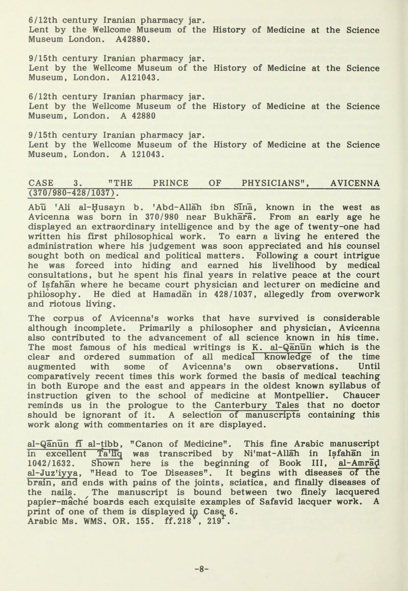 6/12th century Iranian pharmacy jar. Lent by the Wellcome Museum of the Museum London. A42880. History of Medicine at the Science 9/15th century Iranian pharmacy jar. Lent by the Wellcome Museum of the History of Medicine at the Science Museum, London. A121043. 6/12th century Iranian pharmacy jar. Lent by the Wellcome Museum of the History of Medicine at the Science Museum, London. A 42880 9/15th century Iranian pharmacy jar. Lent by the Wellcome Museum of the History of Medicine at the Science Museum, London. A 121043. CASE 3. THE PRINCE OF PHYSICIANS, AVICENNA (370/980-428/1037). Abu 'AH al-^usayn b. 'Abd-Allah ibn STna, known in the west as Avicenna was born in 370/980 near Bukhara. From an early age he displayed an extraordinary intelligence and by the age of twenty-one had written his first philosophical work. To earn a living he entered the administration where his judgement was soon appreciated and his counsel sought both on medical and political matters. Following a court intrigue he was forced into hiding and earned his livelihood by medical consultations, but he spent his final years in relative peace at the court of Isfahan where he became court physician and lecturer on medicine and philosophy. He died at Hamadan in 428/1037, allegedly from overwork and riotous living. The corpus of Avicenna's works that have survived is considerable although incomplete. Primarily a philosopher and physician, Avicenna also contributed to the advancement of all science known in his time. The most famous of his medical writings is K. al-Qanun which is the clear and ordered summation of all medical knowledge of the time augmented with some of Avicenna's own observations. Until comparatively recent times this work formed the basis of medical teaching in both Europe and the east and appears in the oldest known syllabus of instruction given to the school of medicine at MontpeUier. Chaucer reminds us in the prologue to the Canterbury Tales that no doctor should be ignorant of it. A selection of manuscripts containing this work along with commentaries on it are displayed. al-Qahun ff al-tibb, Canon of Medicine. This fine Arabic manuscript in excellent Ta'lTq was transcribed by Ni'mat-Allah in Isfahan in 1042/1632. Shown here is the beginning of Book III, al-Amra^ al-Juz'iyya, Head to Toe Diseases. It begins with diseases of the brain, and ends with pains of the joints, sciatica, and finally diseases of the nails. The manuscript is bound between two finely lacquered papier-mache boards each exquisite examples of Safavid lacquer work. A print of one of them is displayed in Case 6. Arabic Ms. WMS. OR. 155. ff.218^, 219^. -8-