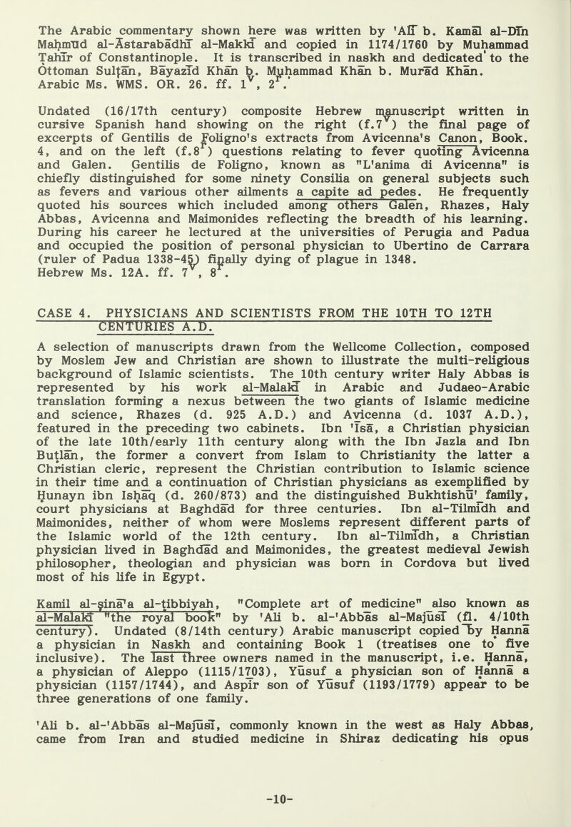 The Arabic commentary shown here was written by 'AlT b. Kamal al-DTn Maljmud al-Sstarabadhi al-MakW and copied in 1174/1760 by Muhammad TahTr of Constantinople. It is transcribed in naskh and dedicated* to the Ottoman Sultan, BayazTd Khah b. Muhammad Khan b. Murad Khan. Arabic Ms. WMS. OR. 26. ff. 1^, 2^.* Undated (16/17th century) composite Hebrew manuscript written in cursive Spanish hand showing on the right (f.7 ) the final page of excerpts of Gentilis de Foligno's extracts from Avicenna's Canon, Book. 4, and on the left (f.8^) questions relating to fever quoting Avicenna and Galen. Gentilis de Foligno, known as L'anima di Avicenna is chiefly distinguished for some ninety Consilia on general subjects such as fevers and various other ailments a capite ad pedes. He frequently quoted his sources which included among others Galen, Rhazes, Haly Abbas, Avicenna and Maimonides reflecting the breadth of his learning. During his career he lectured at the universities of Perugia and Padua and occupied the position of personal physician to Ubertino de Carrara (ruler of Padua 1338-45) finally dying of plague in 1348. Hebrew Ms. 12A. ff. 7 , 8 . CASE 4. PHYSICIANS AND SCIENTISTS FROM THE lOTH TO 12TH CfeKTljRiES A.t). A selection of manuscripts drawn from the Wellcome Collection, composed by Moslem Jew €ind Christian are shown to illustrate the multi-religious background of Islamic scientists. The 10th century writer Haly Abbas is represented by his work al-Malala in Arabic and Judaeo-Arabic translation forming a nexus between the two giants of Islamic medicine and science, Rhazes (d. 925 A.D.) and Avicenna (d. 1037 A.D.), featured in the preceding two cabinets. Ibn 'Isa, a Christian physician of the late lOth/early 11th century along with the Ibn Jazla and Ibn Butlah, the former a convert from Islam to Christianity the latter a Christian cleric, represent the Christian contribution to Islamic science in their time and a continuation of Christian physicians as exemplified by Qunayn ibn Ishaq (d. 260/873) and the distinguished Bukhtishu'_family, court physicians at Baghdad for three centuries. Ibn al-Tilmidh and Maimonides, neither of whom were Moslems represent different parts of the Islamic world of the 12th century. Ibn al-Tilmldh, a Christian physician lived in Baghdad and Maimonides, the greatest medieval Jewish philosopher, theologian and physician was born in Cordova but lived most of his life in Eg3rpt. Kami! al-gina^a al-tibbiyah, Complete art of medicine also known as al-MalalQ the royal book by 'Ali b. al-'Abbas al-MajusT (fl. 4/lOth century). Undated (8/14th century) Arabic manuscript copied by Hanna a physician in Naskh and containing Book 1 (treatises one to five inclusive). The last three owners named in the manuscript, i.e. Hanna, a physician of Aleppo (1115/1703), Yusuf_a physician son of Hanna a physician (1157/1744), and Aspir son of Yusuf (1193/1779) appear to be three generations of one family. 'Ali b. al-'Abbas al-Majusl, commonly known in the west as Haly Abbas, came from Iran and studied medicine in Shiraz dedicating his opus -10-