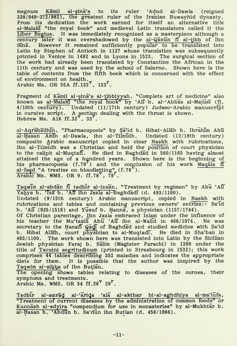 magnum Kamil al-gina^a to its ruler 'Adud al-Dawla (reigned 338/949-372/982), the greatest ruler of the Iranian Buwayhid dynasty. From its dedication the work earned for itself an alternative title al-MalalQ the royal book and medieval Latin translators called it the Liber Regius. It was immediately recognized as a masterpiece although a century later it was overshadowed by the al-Qanun fi al-^ibb of Ibn Sina. However it remained sufficiently popular to be translated into Latin by Stephen of Antioch in 1127 whose translation was subsequently printed in Venice in 1492 and in Lyons in 1523. The surgical section of the work had already been translated by Constantine the African in the 11th century and was used by the school of Salerno. Shown here is the table of contents from the fifth book which is concerned with the effect of environment on health. Arabic Ms. OR 55A ff.l32^, 133^. Fragment of Kamil al-sina'a al-tibbiyyah, Complete art of medicine also known as al-Malala the royal book by 'All b. al-'Abbas al-MajusT (fl. 4/lOth century). Undated (ll/17th century) Judaeo-Arabic manuscript in cursive script. A sectiop dealing with the throat is shown. Hebrew Ms. A16 ff.32^, 33 . al-Aqrabadhih, Pharmacopoeia by Sa'id b. Hibat-Allah b. Ibralum Abu al-Hasan Amfn al-Dawla, ibn al-TilmTdh. Undated (12/18th century) composite Arabic manuscript copied in clear Naskh with rubrications. Ibn al-Tilmidh was a Christian and held the position of court physician to the caliph al-Muqtaff. He died in Baghdad in 560/1165 having almost attained the age of a hundred years. Shown here is the beginning of his pharmacopoeia (f.79 ) and the conclusion of his work Maqala ff al-fa?d A treatise on bloodletting (f.78^). Arabic 'Ms. WMS. OR 9. ff.78^, 79^. TaqwTm al-abdan fi tadbir al-insan, Treatment by regimen by Abu 'AlT Yaljya b. 'Tsa b. 'AIT ibn Jazla al-BaghdadT (d. 493/1100). Undated (9/15th century) Arabic manuscript, copied in Naskh with rubrications and tables and containing previous owners' entries:- Sa'id b. 'Air (935/1518) and Yusuf b. Hanna, a physician (1157/1744). Of Christian parentage, Ibn Jazla embraced Islam under the influence of his teacher the Mu'tazili Abu 'AlT ibn al-Walid in 466/1074. He was secretary to the HanafT QacjT of Baghdad and studied medicine with Sa'id b. Hibat Allah, court physician to al-MuqtadT. He died in Sha'ban in 493/1100. The work shown here was translated into Latin by the Sicilian Jewish physician Faraj b. Salim (Magister Farachi) in 1280 under the title of Tacuini aegritudinum (printed in Strasbourg in 1532); this work comprises 44 tables describing 352 maladies and indicates the appropriate diets for them. It is possible that the author was inspired by the Taqwim al-sil^l^a of Ibn Bu^lan. The opening shows tables relating to diseases of the cornea, their symptoms and treatments. Arabic Ms. WMS. OR 54 ff.28^ 29^. Tadbir al-amracj al-'aricja 'ala al-akthar bi-al-aghdhiya al-ma'lufa, Treatment of current diseases by the administration of common foods or Kunnash al-adyira compendium for use in monasteries by al-Mukhtar b. al-Hasan b. 'Abdun b. Sa'dun ibn Butlan (d. 458/1066). -11-