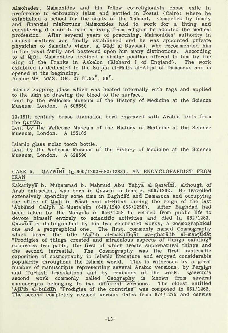 Almohades, Maimonides and his fellow co-religionists chose exile in preference to embracing Islam and settled in Fostat (Cairo) where he established a school for the study of the Talmud. Compelled by family and financial misfortune Maimonides had to work for a living and considering it a sin to earn a living from religion he adopted the medical profession. After several years of practising, Maimonides' authority in medical matters was finally established and he was appointed private physician to Saladin's vizier, al-QadT al-Baysami, who recommended him to the royal family and bestowed upon him many distinctions. According to al-ljif^i, Maimonides declined a similar position offered to him by the King of the Franks in Askelon (Richard I of England). The work exhibited is dedicated to the Sultan al-Malik al-Afdal of Damascus and is opened at the beginning. Arabic MS. WMS. OR. 27 ff.55^, 56^. Islamic cupping glass which was heated internally with rags and applied to the skin so drawing the blood to the surface. Lent by the Wellcome Museum of the History of Medicine at the Science Museum, London. A 608650 13/19th century brass divination bowl engraved with Arabic texts from the Qur'an. Lent by the Wellcome Museum of the History of Medicine at the Science Museum, London. A 155162 Islamic glass molar tooth bottle. Lent by the Wellcome Museum of the History of Medicine at the Science Museum, London. A 628596 CASE 5. QAZWINI (£.600/1202-682/1283), AN ENCYCLOPAEDIST FROM TRXN ~ Zakariyy¥ b. Muhammad b. Mahmud_ Abu Yahya al-Qazwini, although of Arab extraction, was born in Qazwin in Iran c. 600/1202. He travelled extensively spending some time in Baghdad and Damascus and occupying the office of QacjT in Wasit and al-Hillah during the reign of the last 'Abbasid Caliph al-Musta'sim (640/1240-656/1258). After Baghdad had been taken by the Mongols in 656/1258 he retired from public life to devote himself entirely to scientific activities and died in 682/1283. QazwThr is distinguished by his two celebrated works, a cosmographical one and a geographical one._ The first, commonly named Cosmography which bears the title 'Aja'ib al-makhluqat wa-ghara'ib al-mawjudat Prodigies of things created and miraculous aspects of things existing comprises two parts, the first of which treats supernatural things and the second terrestial. The Cosmography was the first systematic exposition of cosmography in Islamic literature and enjoyed considerable popularity throughout the Islamic world. This is witnessed by a great number of manuscripts representing several Arabic versions, by Persian and Turkish translations and by revisions of the work. Qazwini's second work commonly called Geography is known from several manuscripts belonging to two different versions. The oldest entitled 'Aja'ib al-buldan Prodigies of the countries was composed in 661/1262. The second completely revised version dates from 674/1275 and carries -13-