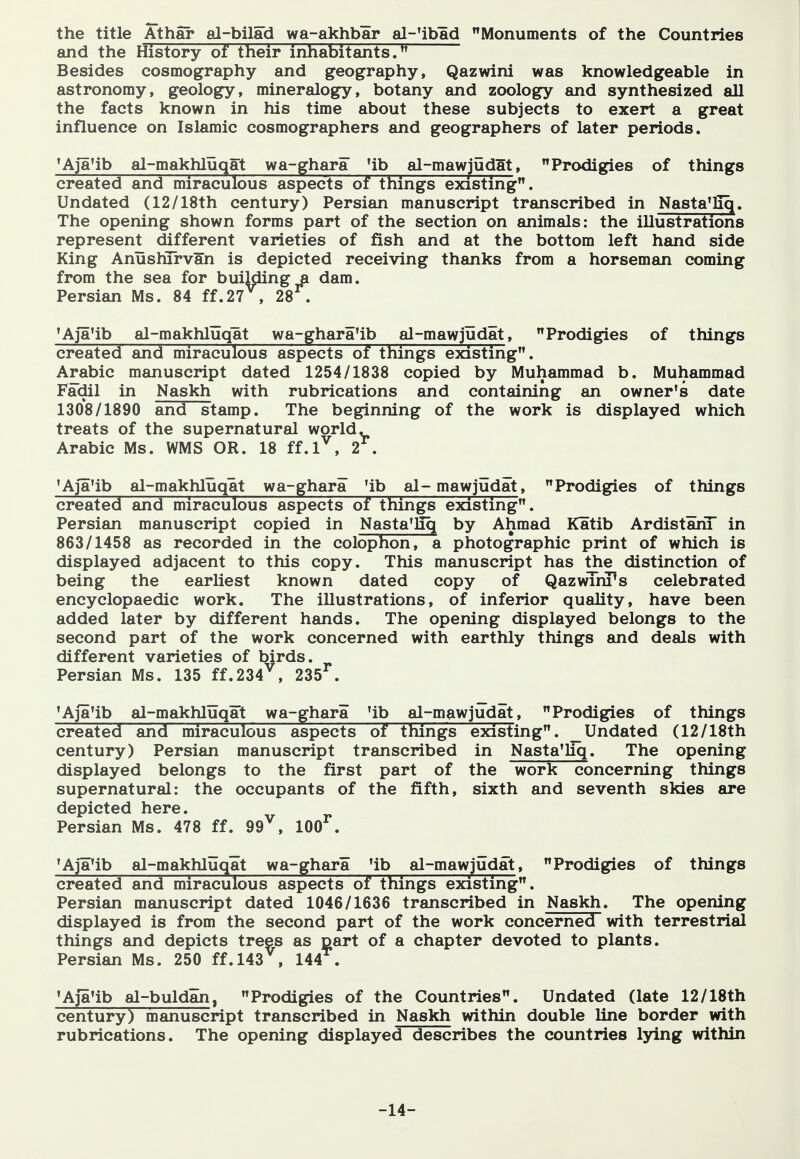 the title Athar al-bilad wa-akhbar al-'ibad Monuments of the Countries and the History of their inhabitants. Besides cosmography and geography, Qazwini was knowledgeable in astronomy, geology, mineralogy, botany and zoology and synthesized all the facts known in his time about these subjects to exert a great influence on Islamic cosmographers and geographers of later periods. 'AJa'ib al-makhluqat wa-ghara 'ib al-mawjudat, Prodigies of things created and miraculous aspects of things existing. Undated (12/18th century) Persian manuscript transcribed in Nasta'liq. The opening shown forms part of the section on animals: the illustrations represent different varieties of fish and at the bottom left hand side King Anuslurvan is depicted receiving thanks from a horseman coming from the sea for building a dam. Persian Ms. 84 ff.27^, 28^. 'Aja'ib al-makhluqat wa-ghara4b al-mawjudat, Prodigies of things created and miraculous aspects of things existing. Arabic manuscript dated 1254/1838 copied by Muhammad b. Muhammad Fadil in Naskh with rubrications and containing an owner's date 1308/1890 and stamp. The beginning of the work is displayed which treats of the supernatural world. Arabic Ms. WMS OR. 18 ff.l^, 2 . 'Aja'ib al-makhluqat wa-ghara 4b al-mawjudat, Prodigies of things created and miraculous aspects of things existing. Persian manuscript copied in Nasta'liq by Ahmad Katib ArdistanT in 863/1458 as recorded in the colophon, a photographic print of which is displayed adjacent to this copy. This manuscript has the distinction of being the earliest known dated copy of QazwTru^s celebrated encyclopaedic work. The illustrations, of inferior quality, have been added later by different hands. The opening displayed belongs to the second part of the work concerned with earthly things and deals with different varieties of birds. Persian Ms. 135 ff.234^, 235^. 'Aja'ib al-makhluqat wa-ghara 4b al-mawjudat, Prodigies of things created and miraculous aspects of things existing. _Undated (12/18th century) Persian manuscript transcribed in NastaUiq. The opening displayed belongs to the first part of the work concerning things supernatural: the occupants of the fifth, sixth and seventh skies are depicted here. Persian Ms. 478 ff. 99^, 100^. 'Aja'ib al-makhluqat wa-ghara 4b al-mawjudat, Prodigies of things created and miraculous aspects of things existing. Persian manuscript dated 1046/1636 transcribed in Naskh. The opening displayed is from the second part of the work concerned with terrestrial things and depicts trees as oart of a chapter devoted to plants. Persian Ms. 250 ff.l43^, 144^. 'Aja'ib al-buldan, Prodigies of the Countries. Undated (late 12/18th century) manuscript transcribed in Naskh within double line border with rubrications. The opening displayed describes the countries lying within -14-
