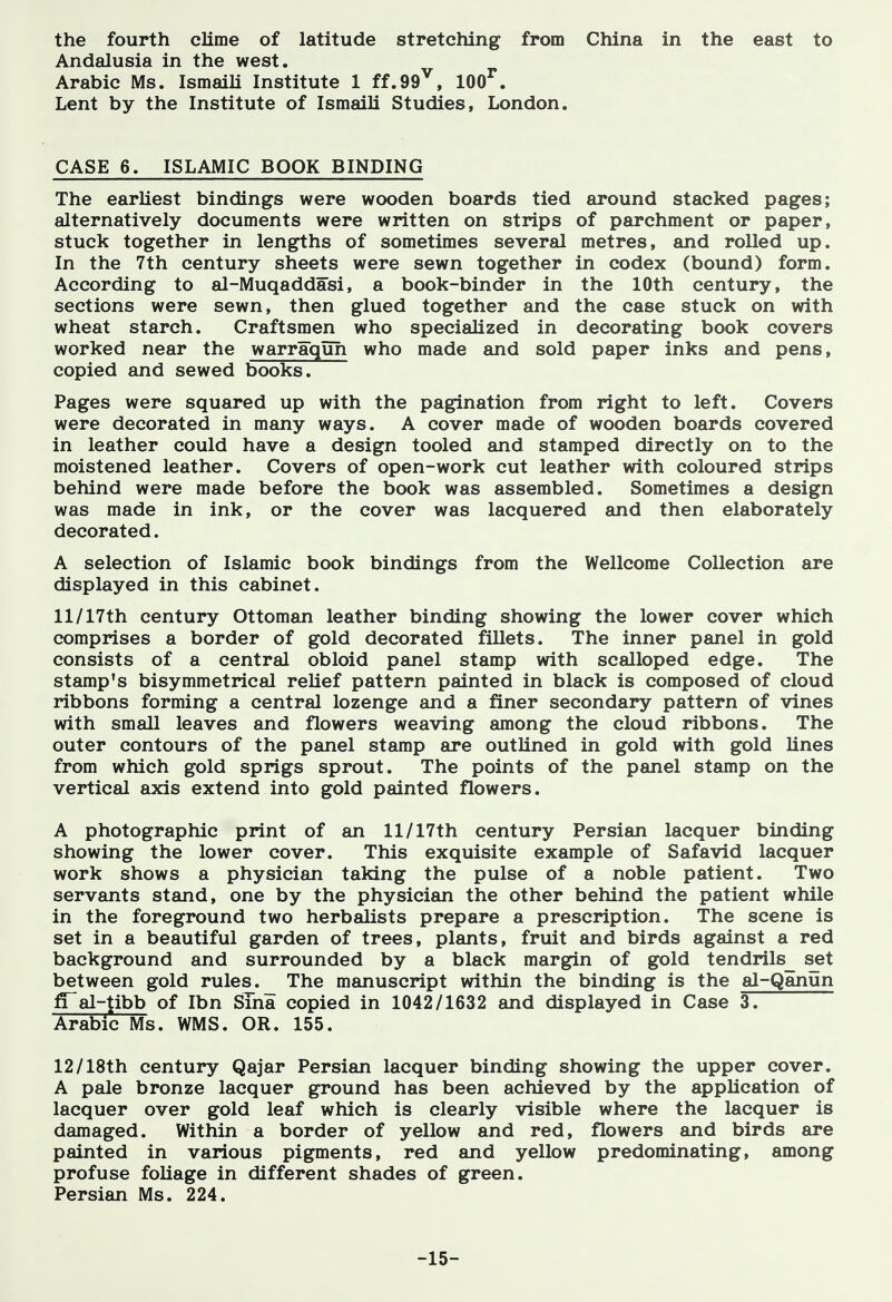 the fourth clime of latitude stretching from China in the east to Andalusia in the west. Arabic Ms. IsmaiU Institute 1 ff.99^, 100^. Lent by the Institute of Ismaili Studies, London. CASE 6. ISLAMIC BOOK BINDING The earliest bindings were wooden boards tied around stacked pages; alternatively documents were written on strips of parchment or paper, stuck together in lengths of sometimes several metres, and rolled up. In the 7th century sheets were sewn together in codex (bound) form. According to al-Muqaddasi, a book-binder in the 10th century, the sections were sewn, then glued together and the case stuck on with wheat starch. Craftsmen who specialized in decorating book covers worked near the warraquh who made and sold paper inks and pens, copied and sewed books. Pages were squared up with the pagination from right to left. Covers were decorated in many ways. A cover made of wooden boards covered in leather could have a design tooled and stamped directly on to the moistened leather. Covers of open-work cut leather with coloured strips behind were made before the book was assembled. Sometimes a design was made in ink, or the cover was lacquered and then elaborately decorated. A selection of Islamic book bindings from the Wellcome Collection are displayed in this cabinet. 11/17th century Ottoman leather binding showing the lower cover which comprises a border of gold decorated fillets. The inner panel in gold consists of a central obloid panel stamp with scalloped edge. The stamp's bisymmetrical relief pattern painted in black is composed of cloud ribbons forming a central lozenge and a finer secondary pattern of vines with small leaves and flowers weaving among the cloud ribbons. The outer contours of the panel stamp are outlined in gold with gold lines from which gold sprigs sprout. The points of the panel stamp on the vertical axis extend into gold painted flowers. A photographic print of an 11/17th century Persian lacquer binding showing the lower cover. This exquisite example of Safavid lacquer work shows a physician taking the pulse of a noble patient. Two servants stand, one by the physician the other behind the patient while in the foreground two herbalists prepare a prescription. The scene is set in a beautiful garden of trees, plants, fruit and birds against a red background and surrounded by a black margin of gold tendrils_ set between gold rules. The manuscript within the binding is the al-Qanun fi~al-tibb of Ibn Slna copied in 1042/1632 and displayed in Case 3. Arabic Ms. WMS. OR. 155. 12/18th century Qajar Persian lacquer binding showing the upper cover. A pale bronze lacquer ground has been achieved by the application of lacquer over gold leaf which is clearly visible where the lacquer is damaged. Within a border of yellow and red, flowers and birds are painted in various pigments, red and yellow predominating, among profuse foliage in different shades of green. Persian Ms. 224. -15-