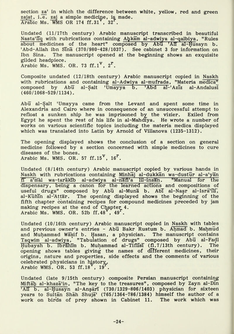 section za' in which the difference between white, yellow, red and green zajat, i.e. a simple medicine, is made. AraBic Ms. WMS OR 174 ff.31^, 32^. Undated (11/17th century) Arabic manuscript transcribed in beautiful Nasta'liq with rubrications containing A^^kam al-adwiya al-qalbiya, Rules about medicines of the heart composed By Abu 'AIT al-Husayn b. 'Abd-Allah ibn STna (370/980-428/1037). See cabinet 3 for information on Ibn Sina. The manuscript opened at the beginning shows an exquisite gilded headpiece. Arabic Ms. WMS. OR. 73 ff.l^, 2^. Composite undated (12/18th century) Arabic manuscript copied in Naskh with rubrications and containing al-Adwiya al-mufrada, Materia medica composed by Abu al-Salt 'Umayya 'Abd aP'AzTz al-Andalusi (460/1068-529/1134). Abu al-Salt 'Umayya came from the Levant and spent some time in Alexandria and Cairo where in consequence of an unsuccessful attempt to refloat a sunken ship he was imprisoned by^ the vizier. Exiled from Egypt he spent the rest of his life in al-Mahdiya. He wrote a number of works on various scientific topics including the materia medica displayed which was translated into Latin by Arnold of Villanova (1235-1312). The opening displayed shows the conclusion of a section on general medicine followed by a section concerned with simple medicines to cure diseases of the bones. Arabic Ms. WMS. OR. 57 ff.l5^, 16^. Undated (8/14th century) Arabic manuscript copied by various hands in Naskh with rubrications containing Minhaj al-dukkan wa-dustur al-a'yan fT a'mal wa-taralab al-adwiya al-ri§fi'a lil-ins^n. Manual lor the dispensary, being a canon for the learned actions and compositions of useful drugs composed by Abu al-Muna b. AbT al-Nasr al-Isra'TlT, al-KuHTn al-Attar. The opening displayed shows the beginning of the fifth chapter containing recipes for compound medicines preceded by jam making recipes at the end of Chapter 4. Arabic Ms. WMS. OR. 52b ff.48^, 49^. Undated (10/16th century) Arabic manuscript copied in Naskh with tables and previous owner's entries - Abu Bakr Rustum b. Ahmad b. Mahmud and Muhammad Wasif b. Hasan, a physician. The manuscript^ contains Taqwim ' al-adwiya,* Tabulation of drugs composed by Abu al-Fadl Hubaysh b. IbrahTm b. Muhammad al-TiflTsT (fl.7/13th century). THe opening shows tables giving the names of diTferent medicines, their origins, nature and properties, side effects and the comments of various celebrated physicians in historv. Arabic WMS. OR. 53 ff.l8^, 19^. Undated (late 9/15th century) composite Persian manuscript containing MiftfiJ;! al-khaza'in, The key to the treasures, composed by Zayn al-Din 'AIT b. al-IJusayn al-An^an (730/1329-806/1403) physician for sixteen years to Sultan Shah Shuja' (765/1364-786/1384) himself the author of a work on birds of prey shown in Cabinet 11. The work which was -24-
