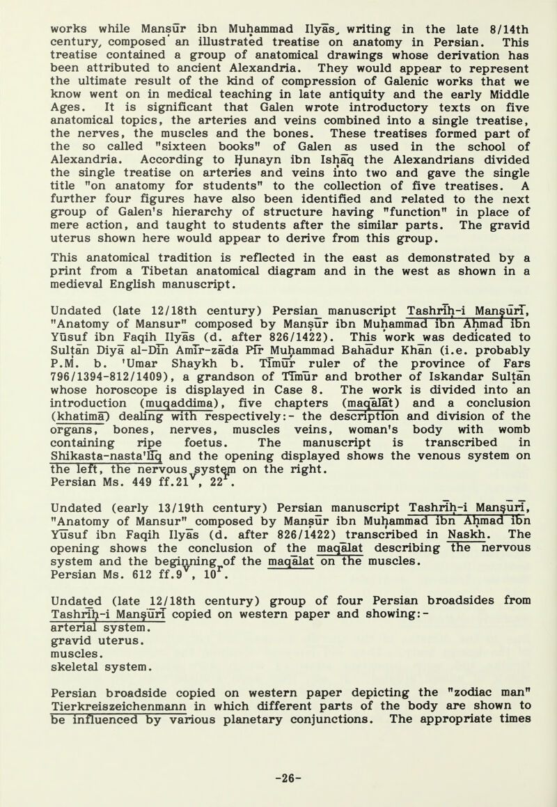 works while Mansur ibn Muhammad Ilyas^ writing in the late 8/14th century^ composed* an illustrated treatise on anatomy in Persian. This treatise contained a group of anatomical drawings whose derivation has been attributed to ancient Alexandria. They would appear to represent the ultimate result of the kind of compression of Galenic works that we know went on in medical teaching in late antiquity and the early Middle Ages. It is significant that Galen wrote introductory texts on five anatomical topics, the arteries and veins combined into a single treatise, the nerves, the muscles and the bones. These treatises formed part of the so called sixteen books of Galen jis used in the school of Alexandria. According to IJunayn ibn Ishaq the Alexandrians divided the single treatise on arteries and veins into two and gave the single title on anatomy for students to the collection of five treatises. A further four figures have also been identified and related to the next group of Galen's hierarchy of structure having function in place of mere action, and taught to students after the similar parts. The gravid uterus shown here would appear to derive from this group. This anatomical tradition is reflected in the east as demonstrated by a print from a Tibetan anatomical diagram and in the west as shown in a medieval English manuscript. Undated (late 12/18th century) Persian_ manuscript Tashrih-i Mansun, Anatomy of Mansur composed by Mansur ibn Muhammad ibn Ahmad ibn Yusuf ibn_Faqih Ilyas (d^ after 826/1422). This workjwas dedicated to Sultan Diya al-Dih AmTr-zada Pit ^uhammad Bahadur Khan (i.e. probably P.M. b. 'Umar Shaykh b. Timur _ruler of the province of Fars 796/1394-812/1409), a grandson of TTmur and brother of Iskandar Sultan whose horoscope is displayed in Case 8. The work is divided into an introduction (muqaddima), five chapters (maqalat) and a conclusion (khatima) dealing with respectively: - the description and division of the organs, bones, nerves, muscles veins, woman's body with womb containing ripe foetus. The manuscript is transcribed in Shikasta-nasta'fiq and the opening displayed shows the venous system on the left, the nervous systejn on the right. Persian Ms. 449 ff.21^, 22^. Undated (early 13/19th century) Persian manuscript Tashrih-i Manguri, Anatomy of Mansur composed by Mansur ibn Muhammad ibn Ahmad ibn Yusuf ibn Faqih Ilyas (d. after 826/1422) Jranscribed in Naskh. The opening shows the conclusion of the maqalat describing the nervous system and the beginning of the maqalat on the muscles. Persian Ms. 612 ff.9^, 10^. Undated (late 12/18th century) group of four Persian broadsides from Tashril>-i Mang'un copied on western paper and showing :- arterial system. gravid uterus. muscles. skeletal system. Persian broadside copied on western paper depicting the zodiac man Tierkreiszeichenmann in which different parts of the body are shown to be influenced by various planetary conjunctions. The appropriate times -26-