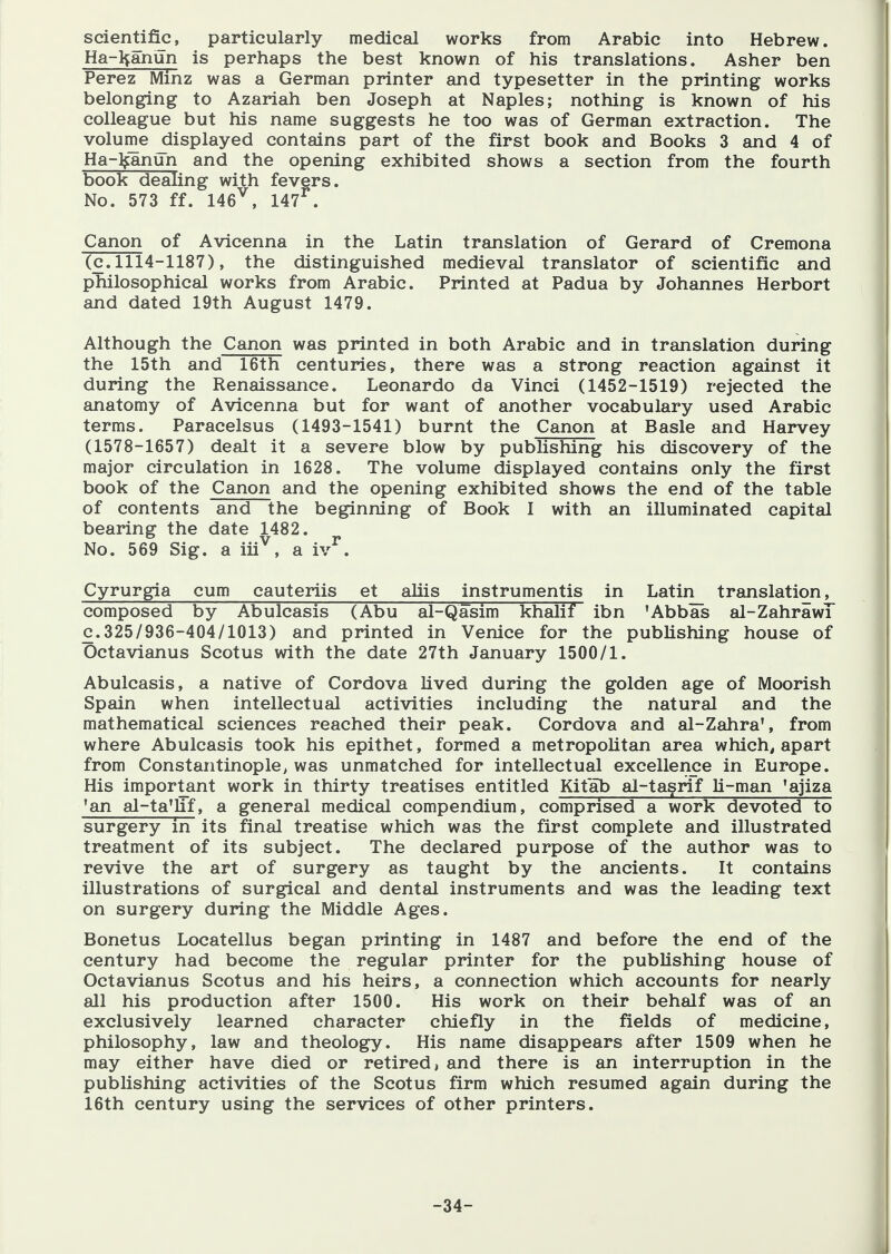 scientific, particularly medical works from Arabic into Hebrew. Ha-^anun is perhaps the best known of his translations. Asher ben Perez Minz was a German printer and typesetter in the printing works belonging to Azariah ben Joseph at Naples; nothing is known of his colleague but his name suggests he too was of German extraction. The volume displayed contains part of the first book and Books 3 and 4 of Ha-l^anun and the opening exhibited shows a section from the fourth book dealing with fevers. No. 573 ff. 146^, 147^. Canon of Avicenna in the Latin translation of Gerard of Cremona (c. 1114-1187), the distinguished medieval translator of scientific and philosophical works from Arabic. Printed at Padua by Johannes Herbort and dated 19th August 1479. Although the Canon was printed in both Arabic and in translation during the 15th and 16th centuries, there was a strong reaction against it during the Renaissance. Leonardo da Vinci (1452-1519) rejected the anatomy of Avicenna but for want of another vocabulary used Arabic terms. Paracelsus (1493-1541) burnt the Canon at Basle and Harvey (1578-1657) dealt it a severe blow by publishing his discovery of the major circulation in 1628. The volume displayed contains only the first book of the Canon and the opening exhibited shows the end of the table of contents and the beginning of Book I with an illuminated capital bearing the date 1482. No. 569 Sig. a iii^, a iv^. Cyrurgia cum cauteriis et aHis instrumentis in Latin translation, composed by Abulcasis (Abu al-Qasim khalif ibn 'Abbas al-ZahrawT c.325/936-404/1013) and printed in Venice for the publishing house of Octavianus Scotus with the date 27th January 1500/1. Abulcasis, a native of Cordova lived during the golden age of Moorish Spain when intellectual activities including the natural and the mathematical sciences reached their peak. Cordova and al-Zahra', from where Abulcasis took his epithet, formed a metropolitan area which, apart from Constantinople, was unmatched for intellectual excellence in Europe. His important work in thirty treatises entitled Kitab al-tagrif Li-man 'ajiza 'an al-ta'lif, a general medical compendium, comprised a work devoted to surgery in its final treatise which was the first complete and illustrated treatment of its subject. The declared purpose of the author was to revive the art of surgery as taught by the ancients. It contains illustrations of surgical and dental instruments and was the leading text on surgery during the Middle Ages. Bonetus Locatellus began printing in 1487 and before the end of the century had become the regular printer for the publishing house of Octavianus Scotus and his heirs, a connection which accounts for nearly all his production after 1500. His work on their behalf was of an exclusively learned character chiefly in the fields of medicine, philosophy, law and theology. His name disappears after 1509 when he may either have died or retired, and there is an interruption in the publishing activities of the Scotus firm which resumed again during the 16th century using the services of other printers. -34-