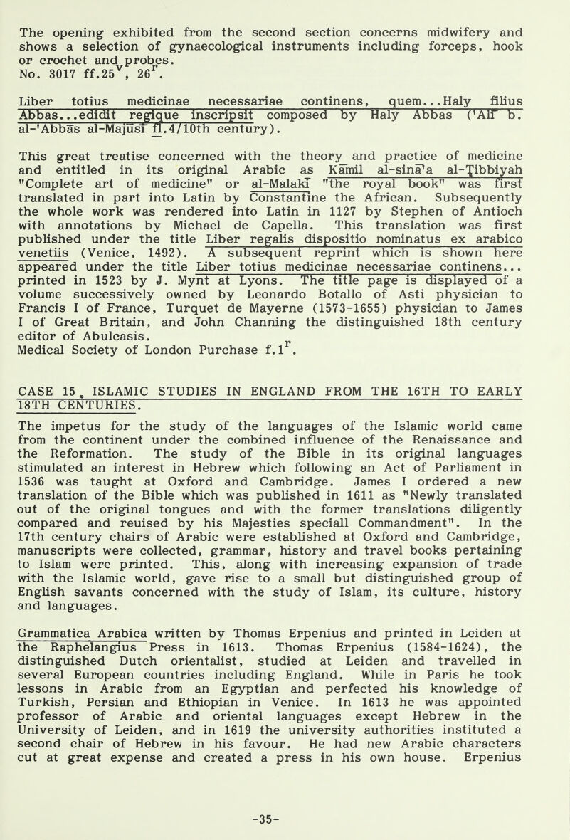 The opening exhibited from the second section concerns midwifery and shows a selection of gynaecological instruments including forceps, hook or crochet and probes. No. 3017 ff.25^, 26^. Liber totius medicinae necessariae continens, quern... Haly filius Abbas.. .edidit regique inscripsit composed by Haly Abbas ('AIT b. al-'Abbas al-MajusT fl.4/10th century). This great treatise concerned with the theory_ and practice of medicine and entitled in its original Arabic as Kamil al-sina^a al-^ibbiyah Complete art of medicine or al-Malald the royal book was first translated in part into Latin by Constantme the African. Subsequently the whole work was rendered into Latin in 1127 by Stephen of Antioch with annotations by Michael de Capella. This translation was first published under the title Liber regalis dispositio nominatus ex arabico venetiis (Venice, 1492). ~K subsequent reprint which is shown here appeared under the title Liber totius medicinae necessariae continens... printed in 1523 by J. Mynt at Lyons. The title page is displayed of a volume successively owned by Leonardo Botallo of Asti physician to Francis I of France, Turquet de Mayerne (1573-1655) physician to James I of Great Britain, and John Channing the distinguished 18th century editor of Abulcasis. Medical Society of London Purchase f. 1 . CASE 15, ISLAMIC STUDIES IN ENGLAND FROM THE 16TH TO EARLY 18TH CENTURIES. The impetus for the study of the languages of the Islamic world came from the continent under the combined influence of the Renaissance and the Reformation. The study of the Bible in its original languages stimulated an interest in Hebrew which following an Act of Parliament in 1536 was taught at Oxford and Cambridge. James 1 ordered a new translation of the Bible which was published in 1611 as Newly translated out of the original tongues and with the former translations diligently compared and reuised by his Majesties speciall Commandment. In the 17th century chairs of Arabic were established at Oxford and Cambridge, manuscripts were collected, grammar, history and travel books pertaining to Islam were printed. This, along with increasing expansion of trade with the Islamic world, gave rise to a small but distinguished group of English savants concerned with the study of Islam, its culture, history and languages. Grammatica Arabica written by Thomas Erpenius and printed in Leiden at the Raphelangius Press in 1613. Thomas Erpenius (1584-1624), the distinguished Dutch orientalist, studied at Leiden and travelled in several European countries including England. While in Paris he took lessons in Arabic from an Egyptian and perfected his knowledge of Turkish, Persian and Ethiopian in Venice. In 1613 he was appointed professor of Arabic and oriental languages except Hebrew in the University of Leiden, and in 1619 the university authorities instituted a second chair of Hebrew in his favour. He had new Arabic characters cut at great expense and created a press in his own house. Erpenius -35-