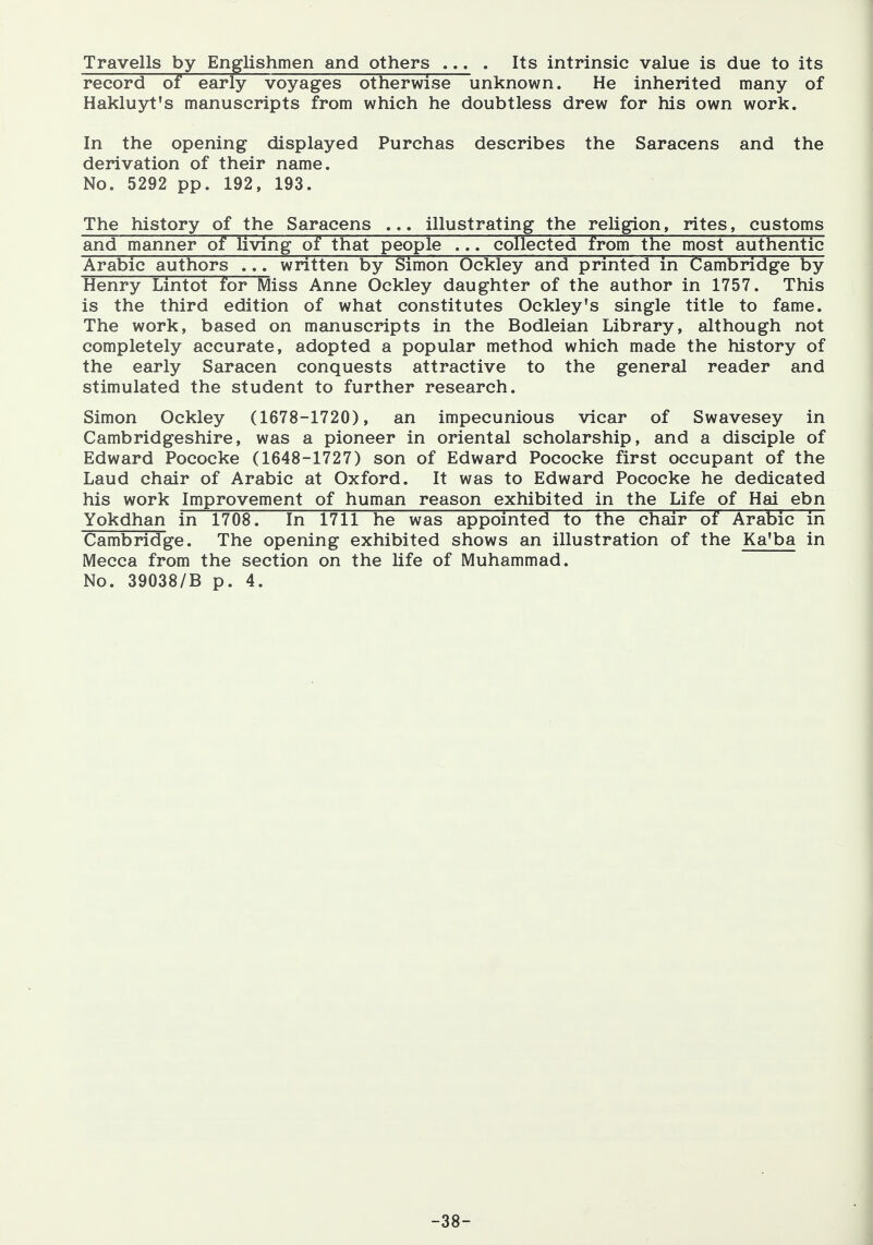 Travells by Englishmen and others ... . Its intrinsic value is due to its record of early voyages otherwise unknown. He inherited many of Hakluyt's manuscripts from which he doubtless drew for his own work. In the opening displayed Purchas describes the Saracens and the derivation of their name. No. 5292 pp. 192, 193. The history of the Saracens ... illustrating the religion, rites, customs and manner of living of that people ... collected from the most authentic Arabic authors ... written by Simon Ockley and printed in Cambridge by Henry Lintot for Miss Anne Ockley daughter of the author in 1757. This is the third edition of what constitutes Ockley's single title to fame. The work, based on manuscripts in the Bodleian Library, although not completely accurate, adopted a popular method which made the history of the early Saracen conquests attractive to the general reader and stimulated the student to further research. Simon Ockley (1678-1720), an impecunious vicar of Swavesey in Cambridgeshire, was a pioneer in oriental scholarship, and a disciple of Edward Pococke (1648-1727) son of Edward Pococke first occupant of the Laud chair of Arabic at Oxford. It was to Edward Pococke he dedicated his work Improvement of human reason exhibited in the Life of Hai ebn Yokdhan in 1708. In 1711 he was appointed to the chair of Arabic in Cambridge. The opening exhibited shows an illustration of the Ka'ba in Mecca from the section on the Ufe of Muhammad. No. 39038/B p. 4. -38-