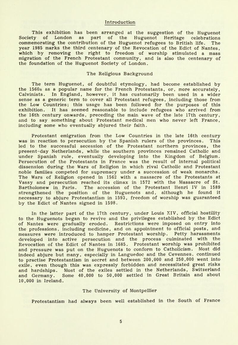 Introduction This exhibition has been arranged at the suggestion of the Huguenot Society of London as part of the Huguenot Heritage celebrations commemorating the contribution of the Huguenot refugees to British life. The year 1985 marks the third centenary of the Revocation of the Edict of Nantes, which by removing the right to freedom of worship stimulated a mass migration of the French Protestant community, and is also the centenary of the foundation of the Huguenot Society of London. The Religious Background The term Huguenot, of doubtful etymology, had become established by the 1560s as a popular name for the French Protestants, or, more accurately, Calvinists. In England, however, it has customarily been used in a wider sense as a generic term to cover all Protestant refugees, including those from the Low Countries; this usage has been followed for the purposes of this exhibition. It has seemed reasonable to include refugees who arrived from the 16th century onwards, preceding the main wave of the late 17th century, and to say something about Protestant medical men who never left France, including some who eventually abjured their faith. Protestant emigration from the Low Countries in the late 16th century was in reaction to persecution by the Spanish rulers of the provinces. This led to the successful secession of the Protestant northern provinces, the present-day Netherlands, while the southern provinces remained Catholic and under Spanish rule, eventually developing into the Kingdom of Belgium. Persecution of the Protestants in France was the result of internal political dissension during the Wars of Religion in which rival Catholic and Protestant noble families competed for supremacy under a succession of weak monarchs. The Wars of Religion opened in 1562 with a massacre of the Protestants at Vassy and persecution reached its climax in 1572 with the Massacre of St. Bartholomew in Paris. The accession of the Protestant Henri IV in 1589 strengthened the position of the Huguenots and, although he found it necessary to abjure Protestantism in 1593, freedom of worship was guaranteed by the Edict of Nantes signed in 1598. In the latter part of the 17th century, under Louis XIV, official hostility to the Huguenots began to revive and the privileges established by the Edict of Nantes were gradually eroded. Restrictions were imposed on entry into the professions, including medicine, and on appointment to official posts, and measures were introduced to hamper Protestant worship. Petty harassments developed into active persecution and the process culminated with the Revocation of the Edict of Nantes in 1685. Protestant worship was prohibited and pressure was put on the Huguenots to conform to Catholicism. Most did indeed abjure but many, especially in Languedoc and the Cevennes, continued to practise Protestantism in secret and between 200,000 and 250,000 went into exile, even though this was expressly forbidden and necessitated great risks and hardships. Most of the exiles settled in the Netherlands, Switzerland and Germany. Some 40,000 to 50,000 settled in Great Britain and about 10,000 in Ireland. The University of Montpellier Protestantism had always been well established in the South of France