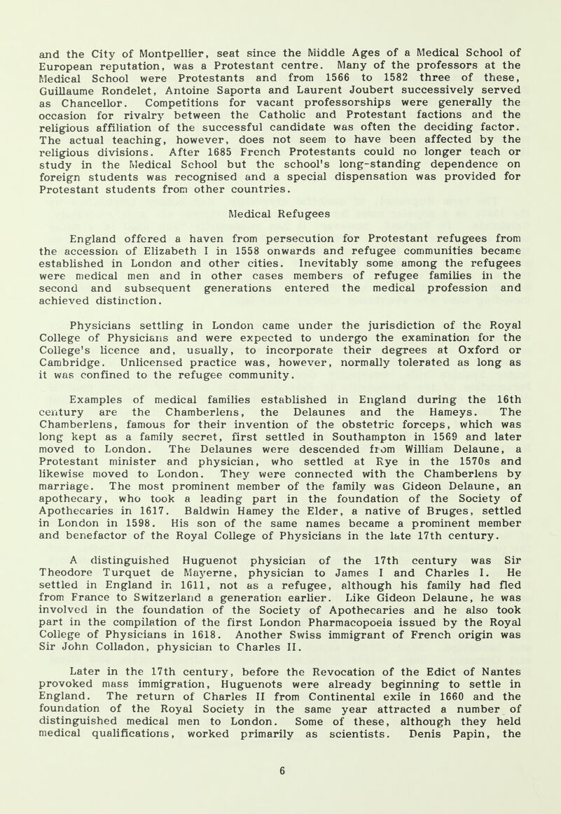 and the City of Montpellier, seat since the Middle Ages of a Medical School of European reputation, was a Protestant centre. Many of the professors at the Medical School were Protestants and from 1566 to 1582 three of these, Guillaume Rondelet, Antoine Saporta and Laurent Joubert successively served as Chancellor. Competitions for vacant professorships were generally the occasion for rivalry between the Catholic and Protestant factions and the religious affiliation of the successful candidate was often the deciding factor. The actual teaching, however, does not seem to have been affected by the religious divisions. After 1685 French Protestants could no longer teach or study in the Medical School but the school's long-standing dependence on foreign students was recognised and a special dispensation was provided for Protestant students from other countries. Medical Refugees England offered a haven from persecution for Protestant refugees from the accession of Elizabeth I in 1558 onwards and refugee communities became established in London and other cities. Inevitably some among the refugees were medical men and in other cases members of refugee families in the second and subsequent generations entered the medical profession and achieved distinction. Physicians settling in London came under the jurisdiction of the Royal College of Physicians and were expected to undergo the examination for the College's licence and, usually, to incorporate their degrees at Oxford or Cambridge. Unlicensed practice was, however, normally tolerated as long as it was confined to the refugee community. Examples of medical families established in England during the 16th century are the Chamberlens, the Delaunes and the Hameys. The Chamberlens, famous for their invention of the obstetric forceps, which was long kept as a family secret, first settled in Southampton in 1569 and later moved to London. The Delaunes were descended from William Delaune, a Protestant minister and physician, who settled at Rye in the 1570s and likewise moved to London. They were connected with the Chamberlens by marriage. The most prominent member of the family was Gideon Delaune, an apothecary, who took a leading part in the foundation of the Society of Apothecaries in 1617. Baldwin Harney the Elder, a native of Bruges, settled in London in 1598. His son of the same names became a prominent member and benefactor of the Royal College of Physicians in the late 17th century. A distinguished Huguenot physician of the 17th century was Sir Theodore Turquet de Mayerne, physician to James I and Charles I. He settled in England in 1611, not as a refugee, although his family had fled from France to Switzerland a generation earlier. Like Gideon Delaune, he was involved in the foundation of the Society of Apothecaries and he also took part in the compilation of the first London Pharmacopoeia issued by the Royal College of Physicians in 1618. Another Swiss immigrant of French origin was Sir John Colladon, physician to Charles II. Later in the 17th century, before the Revocation of the Edict of Nantes provoked mass immigration, Huguenots were already beginning to settle in England. The return of Charles II from Continental exile in 1660 and the foundation of the Royal Society in the same year attracted a number of distinguished medical men to London. Some of these, although they held medical qualifications, worked primarily as scientists. Denis Papin, the