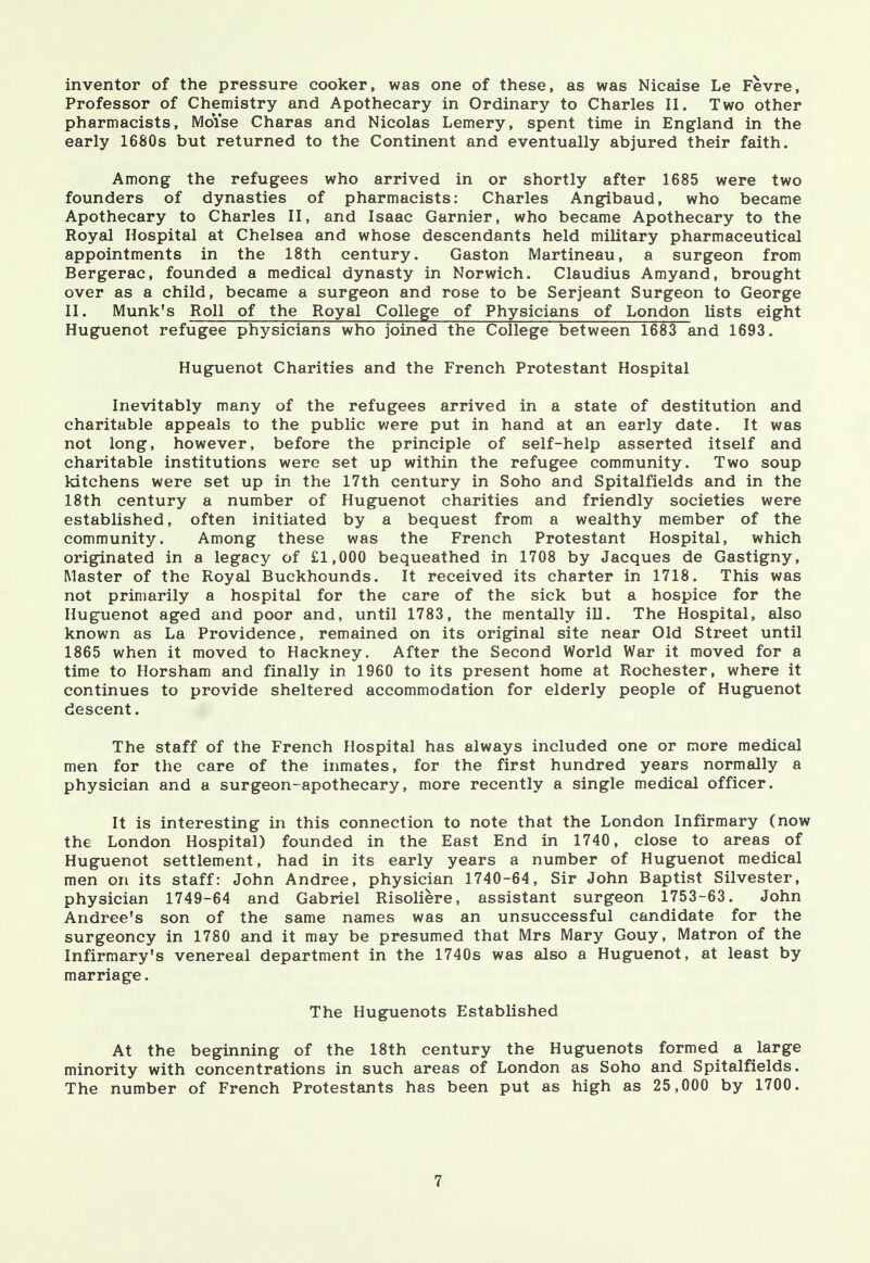 inventor of the pressure cooker, was one of these, as was Nicaise Le Fevre, Professor of Chemistry and Apothecary in Ordinary to Charles II. Two other pharmacists, MoYse Charas and Nicolas Lemery, spent time in England in the early 1680s but returned to the Continent and eventually abjured their faith. Among the refugees who arrived in or shortly after 1685 were two founders of dynasties of pharmacists: Charles Angibaud, who became Apothecary to Charles II, and Isaac Gamier, who became Apothecary to the Royal Hospital at Chelsea and whose descendants held military pharmaceutical appointments in the 18th century. Gaston Martineau, a surgeon from Bergerac, founded a medical dynasty in Norwich. Claudius Amyand, brought over as a child, became a surgeon and rose to be Serjeant Surgeon to George II. Munk's Roll of the Royal College of Physicians of London lists eight Huguenot refugee physicians who joined the College between 1683 and 1693. Huguenot Charities and the French Protestant Hospital Inevitably many of the refugees arrived in a state of destitution and charitable appeals to the public were put in hand at an early date. It was not long, however, before the principle of self-help asserted itself and charitable institutions were set up within the refugee community. Two soup kitchens were set up in the 17th century in Soho and Spitalfields and in the 18th century a number of Huguenot charities and friendly societies were established, often initiated by a bequest from a wealthy member of the community. Among these was the French Protestant Hospital, which originated in a legacy of £1,000 bequeathed in 1708 by Jacques de Gastigny, Master of the Royal Buckhounds. It received its charter in 1718. This was not primarily a hospital for the care of the sick but a hospice for the Huguenot aged and poor and, until 1783, the mentally ill. The Hospital, also known as La Providence, remained on its original site near Old Street until 1865 when it moved to Hackney. After the Second World War it moved for a time to Horsham and finally in 1960 to its present home at Rochester, where it continues to provide sheltered accommodation for elderly people of Huguenot descent. The staff of the French Hospital has always included one or more medical men for the care of the inmates, for the first hundred years normally a physician and a surgeon-apothecary, more recently a single medical officer. It is interesting in this connection to note that the London Infirmary (now the London Hospital) founded in the East End in 1740, close to areas of Huguenot settlement, had in its early years a number of Huguenot medical men on its staff: John Andree, physician 1740-64, Sir John Baptist Silvester, physician 1749-64 and Gabriel Risoliere, assistant surgeon 1753-63. John Andree's son of the same names was an unsuccessful candidate for the surgeoncy in 1780 and it may be presumed that Mrs Mary Gouy, Matron of the Infirmary's venereal department in the 1740s was also a Huguenot, at least by marriage. The Huguenots Established At the beginning of the 18th century the Huguenots formed a large minority with concentrations in such areas of London as Soho and Spitalfields. The number of French Protestants has been put as high as 25,000 by 1700.
