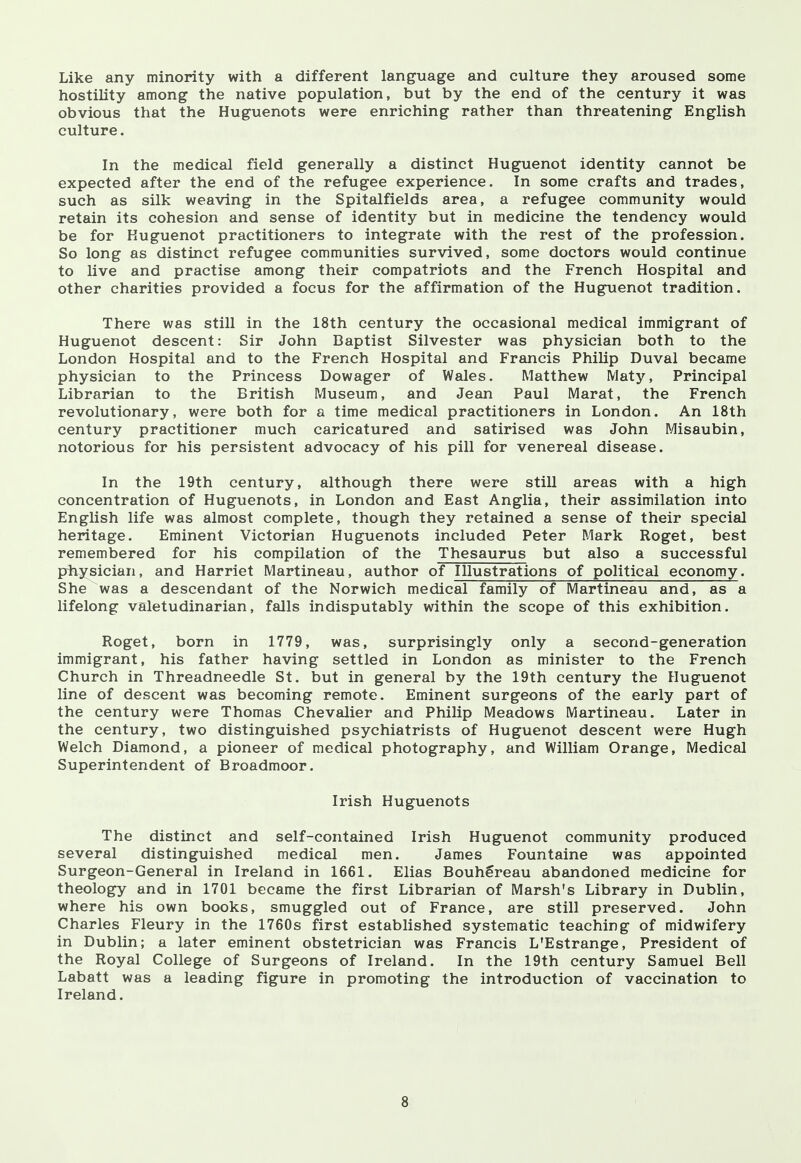 Like any minority with a different language and culture they aroused some hostility among the native population, but by the end of the century it was obvious that the Huguenots were enriching rather than threatening English culture. In the medical field generally a distinct Huguenot identity cannot be expected after the end of the refugee experience. In some crafts and trades, such as silk weaving in the Spitalfields area, a refugee community would retain its cohesion and sense of identity but in medicine the tendency would be for Huguenot practitioners to integrate with the rest of the profession. So long as distinct refugee communities survived, some doctors would continue to live and practise among their compatriots and the French Hospital and other charities provided a focus for the affirmation of the Huguenot tradition. There was still in the 18th century the occasional medical immigrant of Huguenot descent: Sir John Baptist Silvester was physician both to the London Hospital and to the French Hospital and Francis Philip Duval became physician to the Princess Dowager of Wales. Matthew Maty, Principal Librarian to the British Museum, and Jean Paul Marat, the French revolutionary, were both for a time medical practitioners in London. An 18th century practitioner much caricatured and satirised was John Misaubin, notorious for his persistent advocacy of his pill for venereal disease. In the 19th century, although there were still areas with a high concentration of Huguenots, in London and East Anglia, their assimilation into English life was almost complete, though they retained a sense of their special heritage. Eminent Victorian Huguenots included Peter Mark Roget, best remembered for his compilation of the Thesaurus but also a successful physician, and Harriet Martineau, author of Illustrations of political economy. She was a descendant of the Norwich medical family of Martineau and, as a lifelong valetudinarian, falls indisputably within the scope of this exhibition. Roget, born in 1779, was, surprisingly only a second-generation immigrant, his father having settled in London as minister to the French Church in Threadneedle St. but in general by the 19th century the Huguenot line of descent was becoming remote. Eminent surgeons of the early part of the century were Thomas Chevalier and Philip Meadows Martineau. Later in the century, two distinguished psychiatrists of Huguenot descent were Hugh Welch Diamond, a pioneer of medical photography, and William Orange, Medical Superintendent of Broadmoor. Irish Huguenots The distinct and self-contained Irish Huguenot community produced several distinguished medical men. James Fountaine was appointed Surgeon-General in Ireland in 1661. Elias Bouhereau abandoned medicine for theology and in 1701 became the first Librarian of Marsh's Library in Dublin, where his own books, smuggled out of France, are still preserved. John Charles Fleury in the 1760s first established systematic teaching of midwifery in Dublin; a later eminent obstetrician was Francis L'Estrange, President of the Royal College of Surgeons of Ireland. In the 19th century Samuel Bell Labatt was a leading figure in promoting the introduction of vaccination to Ireland.