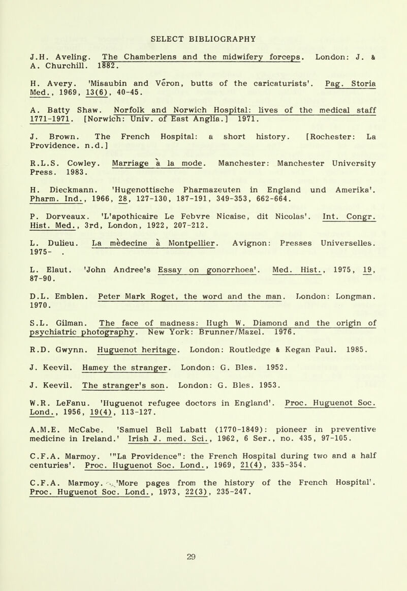 SELECT BIBLIOGRAPHY J.H. Aveling. The Chamberlens and the midwifery forceps. London: J. & A. Churchill. lMT. H. Avery. 'Misaubin and Veron, butts of the caricaturists'. Pag. Storia Med., 1969, 13(6), 40-45. A. Batty Shaw. Norfolk and Norwich Hospital: lives of the medical staff 1771-1971. [Norwich: Univ. of East Anglia. ] 1971. J. Brown. The French Hospital: a short history. [Rochester: La Providence, n.d.] R.L.S. Cowley. Marriage a la mode. Manchester: Manchester University Press. 1983. H. Dieckmann. 'Hugenottische Pharmazeuten in England und Amerika'. Pharm. Ind., 1966, 28, 127-130, 187-191, 349-353, 662-664. P. Dorveaux. 'L'apothicaire Le Febvre Nicaise, dit Nicolas'. Int. Congr. Hist. Med., 3rd, London, 1922, 207-212. L. Dulieu. La medecine a Montpellier. Avignon: Presses Universelles. 1975- . L. Elaut. 'John Andree's Essay on gonorrhoea'. Med. Hist., 1975, 19, 87-90. D.L. Emblen. Peter Mark Roget, the word and the man. London: Longman. 1970. S.L. Gilman. The face of madness: Hugh W. Diamond and the origin of psychiatric photography. New York: Brunner/Mazel. 1976. R.D. Gwynn. Huguenot heritage. London: Routledge & Kegan Paul. 1985. J. Keevil. Hamey the stranger. London: G. Bles. 1952. J. Keevil. The stranger's son. London: G. Bles. 1953. W.R. LeFanu. 'Huguenot refugee doctors in England'. Proc. Huguenot Soc. Lond., 1956, 19(4), 113-127. A.M.E. McCabe. 'Samuel Bell Labatt (1770-1849): pioneer in preventive medicine in Ireland.' Irish J. med. Sci., 1962, 6 Ser., no. 435, 97-105. C.F.A. Marmoy. 'La Providence: the French Hospital during two and a half centuries'. Proc. Huguenot Soc. Lond., 1969, 21(4), 335-354. C.F.A. Marmoy. v.,'More pages from the history of the French Hospital'. Proc. Huguenot Soc. Lond., 1973, 22(3), 235-247.