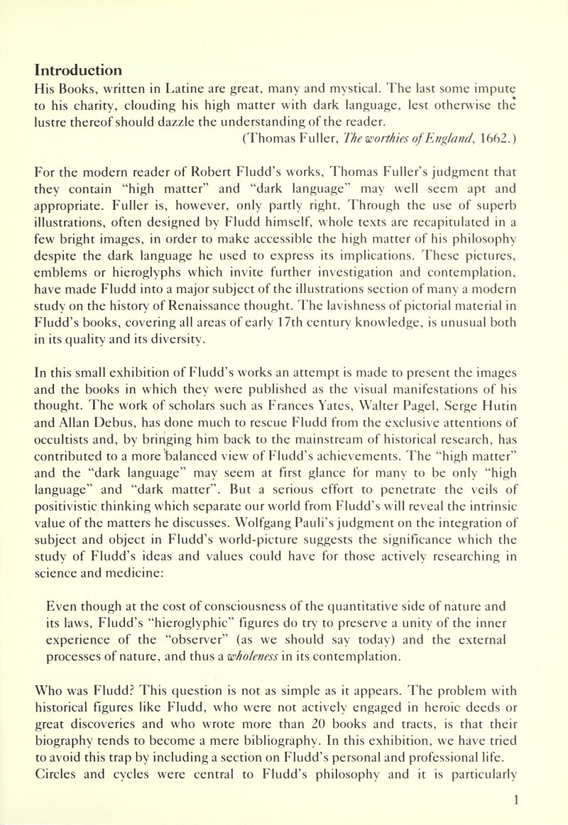 Introduction His Books, written in Latine are great, many and mystical. The last some impute to his charity, clouding his high matter with dark language, lest otherwise the lustre thereof should dazzle the understanding of the reader. (Thomas Fuller, The worthies of England, 1662.) For the modern reader of Robert Fludd's works, Thomas Fuller's judgment that they contain high matter and dark language may well seem apt and appropriate. Fuller is, however, only partly right. Through the use of superb illustrations, often designed by Fludd himself, whole texts are recapitulated in a few bright images, in order to make accessible the high matter of his philosophy despite the dark language he used to express its implications. These pictures, emblems or hieroglyphs which invite further investigation and contemplation, have made Fludd into a major subject of the illustrations section of many a modern study on the history of Renaissance thought. The lavishness of pictorial material in Fludd's books, covering all areas of early 17th century knowledge, is unusual both in its quality and its diversity. In this small exhibition of Fludd's works an attempt is made to present the images and the books in which they were published as the visual manifestations of his thought. The work of scholars such as Frances Yates, Walter Pagel, Serge Hutin and Allan Debus, has done much to rescue Fludd from the exclusive attentions of occultists and, by bringing him back to the mainstream of historical research, has contributed to a more balanced view of Fludd's achievements. The high matter and the dark language may seem at first glance for many to be only high language and dark matter. But a serious effort to penetrate the veils of positivistic thinking which separate our world from Fludd's will reveal the intrinsic value of the matters he discusses. Wolfgang Pauli's judgment on the integration of subject and object in Fludd's world-picture suggests the significance which the study of Fludd's ideas and values could have for those actively researching in science and medicine: Even though at the cost of consciousness of the quantitative side of nature and its laws, Fludd's hieroglyphic figures do try to preserve a unity of the inner experience of the observer (as we should say today) and the external processes of nature, and thus a wholeness in its contemplation. Who was Fludd? This question is not as simple as it appears. The problem with historical figures like Fludd, who were not actively engaged in heroic deeds or great discoveries and who wrote more than 20 books and tracts, is that their biography tends to become a mere bibliography. In this exhibition, we have tried to avoid this trap by including a section on Fludd's personal and professional life. Circles and cycles were central to Fludd's philosophy and it is particularly