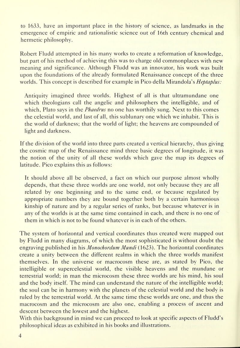 to 1633, have an important place in the history of science, as landmarks in the emergence of empiric and rationalistic science out of 16th century chemical and hermetic philosophy. Robert Fludd attempted in his many works to create a reformation of knowledge, but part of his method of achieving this was to charge old commonplaces with new meaning and significance. Although Fludd was an innovator, his work was built upon the foundations of the already formulated Renaissance concept of the three worlds. This concept is described for example in Pico della Mirandola's Heptaplus: Antiquity imagined three worlds. Highest of all is that ultramundane one which theologians call the angelic and philosophers the intelligible, and of which, Plato says in the Phaedrus no one has worthily sung. Next to this comes the celestial world, and last of all, this sublunary one which we inhabit. This is the world of darkness; that the world of light; the heavens are compounded of light and darkness. If the division of the world into three parts created a vertical hierarchy, thus giving the cosmic map of the Renaissance mind three basic degrees of longitude, it was the notion of the unity of all these worlds which gave the map its degrees of latitude. Pico explains this as follows: It should above all be observed, a fact on which our purpose almost wholly depends, that these three worlds are one world, not only because they are all related by one beginning and to the same end, or because regulated by appropriate numbers they are bound together both by a certain harmonious kinship of nature and by a regular series of ranks, but because whatever is in any of the worlds is at the same time contained in each, and there is no one of them in which is not to be found whatever is in each of the others. The system of horizontal and vertical coordinates thus created were mapped out by Fludd in many diagrams, of which the most sophisticated is without doubt the engraving published in his Monochordum Mundi (1623). The horizontal coordinates create a unity between the different realms in which the three worlds manifest themselves. In the universe or macrocosm these are, as stated by Pico, the intelligible or supercelestial world, the visible heavens and the mundane or terrestrial world; in man the microcosm these three worlds are his mind, his soul and the body itself. The mind can understand the nature of the intelligible world; the soul can be in harmony with the planets of the celestial world and the body is ruled by the terrestrial world. At the same time these worlds are one, and thus the macrocosm and the microcosm are also one, enabling a process of ascent and descent between the lowest and the highest. With this background in mind we can proceed to look at specific aspects of Fludd's philosophical ideas as exhibited in his books and illustrations.