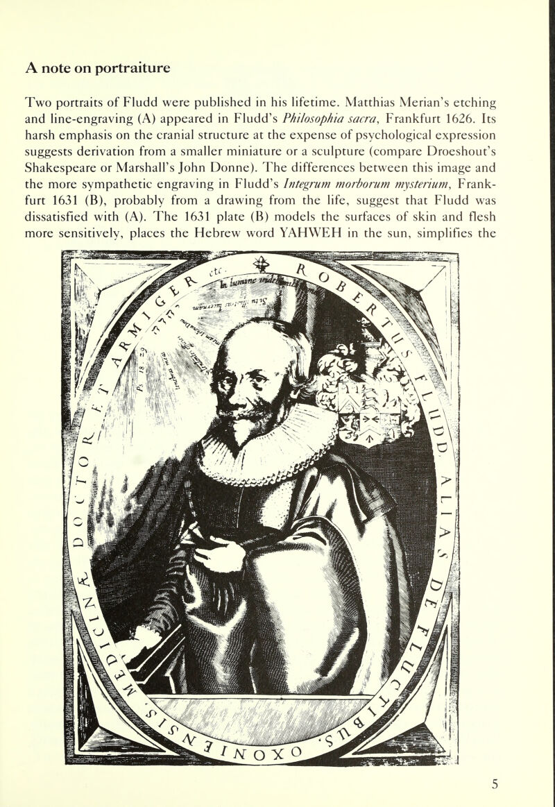 A note on portraiture Two portraits of Fludd were published in his lifetime. Matthias Merian's etching and line-engraving (A) appeared in Fludd's Philosophia sacra, Frankfurt 1626. Its harsh emphasis on the cranial structure at the expense of psychological expression suggests derivation from a smaller miniature or a sculpture (compare Droeshout's Shakespeare or Marshall's John Donne). The differences between this image and the more sympathetic engraving in Fludd's Integrum morborum mysrerium, Frank- furt 1631 (B), probably from a drawing from the life, suggest that Fludd was dissatisfied with (A). The 1631 plate (B) models the surfaces of skin and flesh more sensitively, places the Hebrew word YAHWEH in the sun, simplifies the