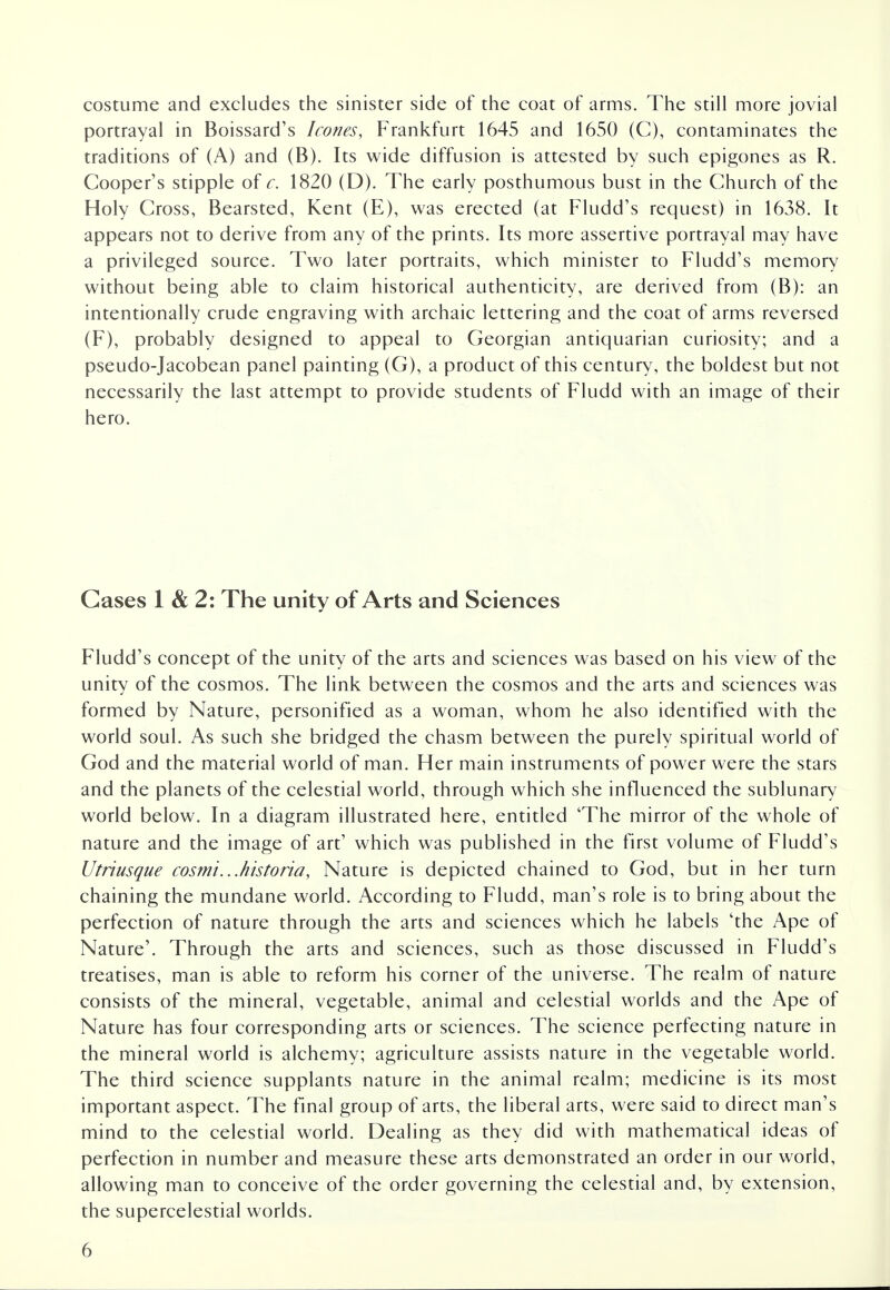 costume and excludes the sinister side of the coat of arms. The still more jovial portrayal in Boissard's hones, Frankfurt 1645 and 1650 (C), contaminates the traditions of (A) and (B). Its wide diffusion is attested by such epigones as R. Cooper's stipple of c. 1820 (D). The early posthumous bust in the Church of the Holy Cross, Bearsted, Kent (E), was erected (at Fludd's request) in 1638. It appears not to derive from any of the prints. Its more assertive portrayal may have a privileged source. Two later portraits, which minister to Fludd's memory without being able to claim historical authenticity, are derived from (B): an intentionally crude engraving with archaic lettering and the coat of arms reversed (F), probably designed to appeal to Georgian antiquarian curiosity; and a pseudo-Jacobean panel painting (G), a product of this century, the boldest but not necessarily the last attempt to provide students of Fludd with an image of their hero. Gases 1 & 2: The unity of Arts and Sciences Fludd's concept of the unity of the arts and sciences was based on his view of the unity of the cosmos. The link between the cosmos and the arts and sciences was formed by Nature, personified as a woman, whom he also identified with the world soul. As such she bridged the chasm between the purely spiritual world of God and the material world of man. Her main instruments of power were the stars and the planets of the celestial world, through which she influenced the sublunary world below. In a diagram illustrated here, entitled 'The mirror of the whole of nature and the image of art1 which was published in the first volume of Fludd's Utriusque cosmi...historia, Nature is depicted chained to God, but in her turn chaining the mundane world. According to Fludd, man's role is to bring about the perfection of nature through the arts and sciences which he labels 'the Ape of Nature'. Through the arts and sciences, such as those discussed in Fludd's treatises, man is able to reform his corner of the universe. The realm of nature consists of the mineral, vegetable, animal and celestial worlds and the Ape of Nature has four corresponding arts or sciences. The science perfecting nature in the mineral world is alchemy; agriculture assists nature in the vegetable world. The third science supplants nature in the animal realm; medicine is its most important aspect. The final group of arts, the liberal arts, were said to direct man's mind to the celestial world. Dealing as they did with mathematical ideas of perfection in number and measure these arts demonstrated an order in our world, allowing man to conceive of the order governing the celestial and, by extension, the supercelestial worlds.