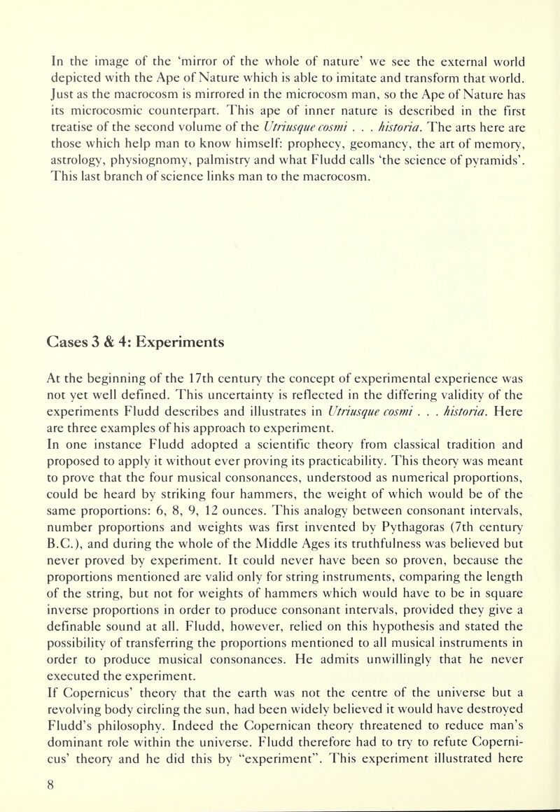 In the image of the 'mirror of the whole of nature' we see the external world depicted with the Ape of Nature which is able to imitate and transform that world. Just as the macrocosm is mirrored in the microcosm man, so the Ape of Nature has its microcosmic counterpart. This ape of inner nature is described in the first treatise of the second volume of the Utriusque cosmi . . . historia. The arts here are those which help man to know himself: prophecy, geomancy, the art of memory, astrology, physiognomy, palmistry and what Fludd calls 'the science of pyramids1. This last branch of science links man to the macrocosm. Gases 3 & 4: Experiments At the beginning of the 17th century the concept of experimental experience was not yet well defined. This uncertainty is reflected in the differing validity of the experiments Fludd describes and illustrates in Utriusque cosmi . . . historia. Here are three examples of his approach to experiment. In one instance Fludd adopted a scientific theory from classical tradition and proposed to apply it without ever proving its practicability. This theory was meant to prove that the four musical consonances, understood as numerical proportions, could be heard by striking four hammers, the weight of which would be of the same proportions: 6, 8, 9, 12 ounces. This analogy between consonant intervals, number proportions and weights was first invented by Pythagoras (7th century B.C.), and during the whole of the Middle Ages its truthfulness was believed but never proved by experiment. It could never have been so proven, because the proportions mentioned are valid only for string instruments, comparing the length of the string, but not for weights of hammers which would have to be in square inverse proportions in order to produce consonant intervals, provided they give a definable sound at all. Fludd, however, relied on this hypothesis and stated the possibility of transferring the proportions mentioned to all musical instruments in order to produce musical consonances. He admits unwillingly that he never executed the experiment. If Copernicus' theory that the earth was not the centre of the universe but a revolving body circling the sun, had been widely believed it would have destroyed Fludd's philosophy. Indeed the Copernican theory threatened to reduce man's dominant role within the universe. Fludd therefore had to try to refute Coperni- cus' theory and he did this by experiment. This experiment illustrated here