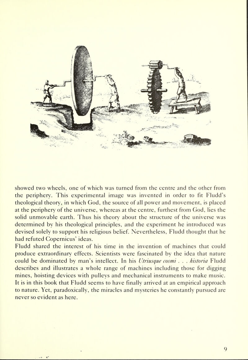 showed two wheels, one of which was turned from the centre and the other from the periphery. This experimental image was invented in order to fit Fludd's theological theory, in which God, the source of all power and movement, is placed at the periphery of the universe, whereas at the centre, furthest from God, lies the solid unmovable earth. Thus his theory about the structure of the universe was determined by his theological principles, and the experiment he introduced was devised solely to support his religious belief. Nevertheless, Fludd thought that he had refuted Copernicus' ideas. Fludd shared the interest of his time in the invention of machines that could produce extraordinary effects. Scientists were fascinated by the idea that nature could be dominated by man's intellect. In his Utriusque cosmi . . . historia Fludd describes and illustrates a whole range of machines including those for digging mines, hoisting devices with pulleys and mechanical instruments to make music. It is in this book that Fludd seems to have finally arrived at an empirical approach to nature. Yet, paradoxically, the miracles and mysteries he constantly pursued are never so evident as here.