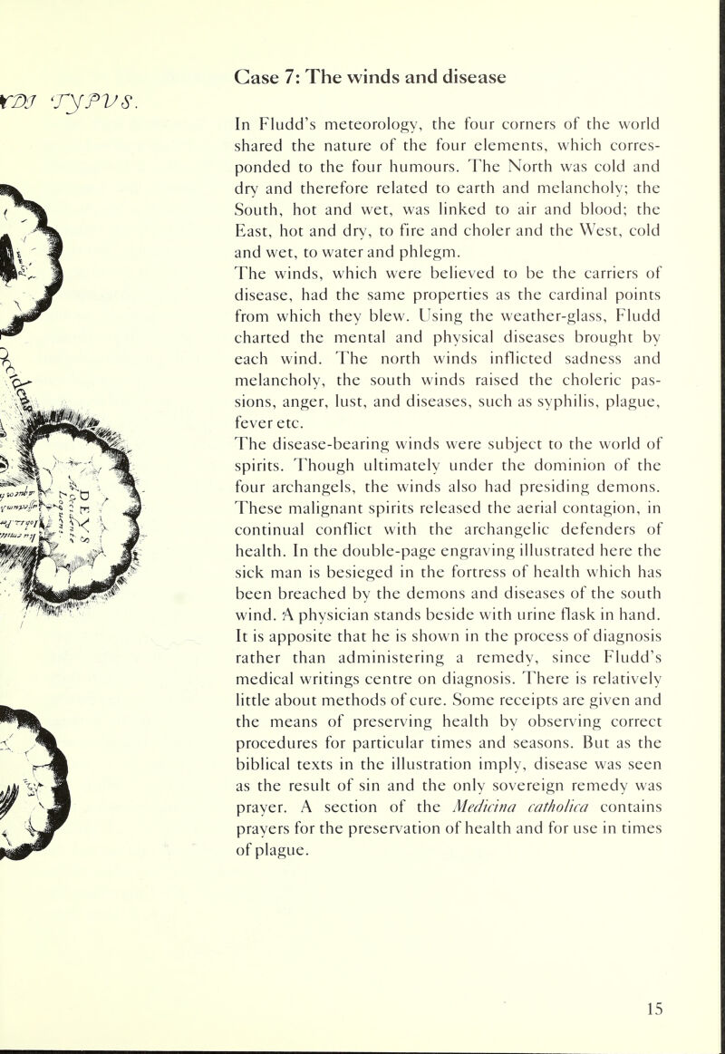 Case 7: The winds and disease In Fludd's meteorology, the four corners of the world shared the nature of the four elements, which corres- ponded to the four humours. The North was cold and dry and therefore related to earth and melancholy; the South, hot and wet, was linked to air and blood; the East, hot and dry, to fire and choler and the West, cold and wet, to water and phlegm. The winds, which were believed to be the carriers of disease, had the same properties as the cardinal points from which they blew. Using the weather-glass, Fludd charted the mental and physical diseases brought by each wind. The north winds inflicted sadness and melancholy, the south winds raised the choleric pas- sions, anger, lust, and diseases, such as syphilis, plague, fever etc. The disease-bearing winds were subject to the world of spirits. Though ultimately under the dominion of the four archangels, the winds also had presiding demons. These malignant spirits released the aerial contagion, in continual conflict with the archangelic defenders of health. In the double-page engraving illustrated here the sick man is besieged in the fortress of health which has been breached by the demons and diseases of the south wind. A physician stands beside with urine flask in hand. It is apposite that he is shown in the process of diagnosis rather than administering a remedy, since Fludd's medical writings centre on diagnosis. There is relatively little about methods of cure. Some receipts are given and the means of preserving health by observing correct procedures for particular times and seasons. But as the biblical texts in the illustration imply, disease was seen as the result of sin and the only sovereign remedy was prayer. A section of the Medicina catholica contains prayers for the preservation of health and for use in times of plague.