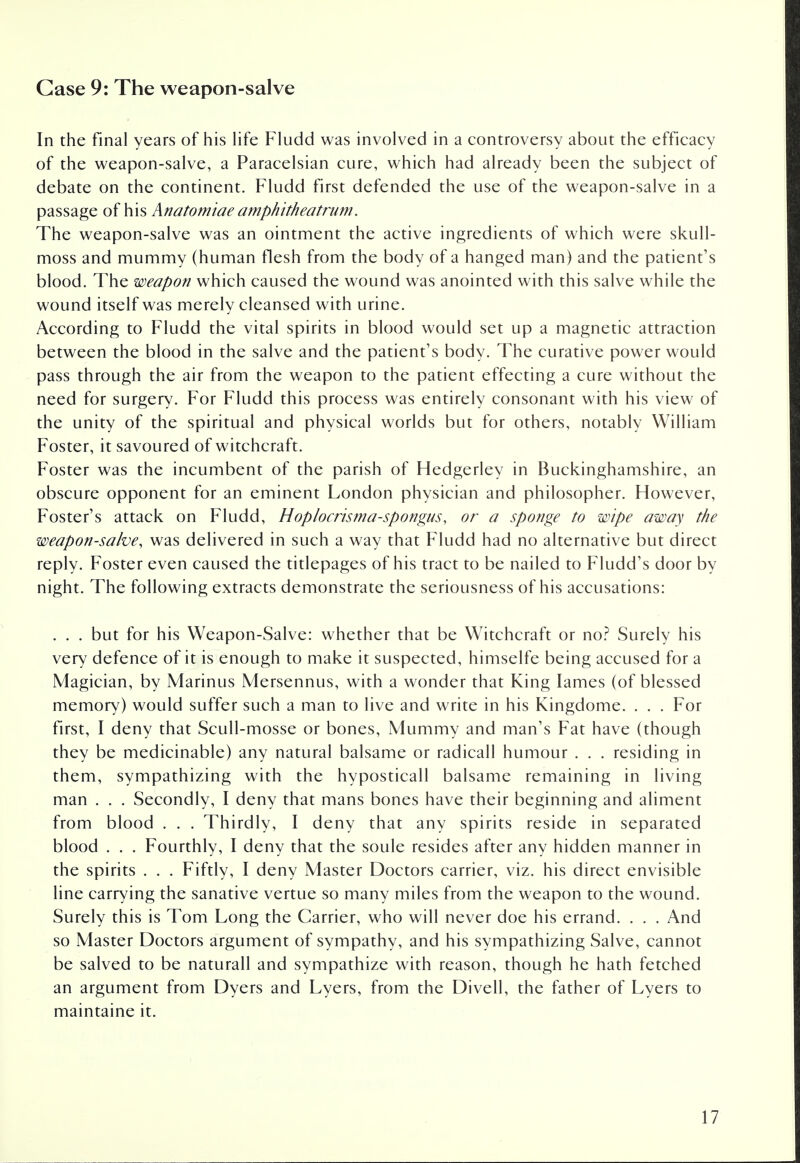 Case 9: The weapon-salve In the final years of his life Fludd was involved in a controversy about the efficacy of the weapon-salve, a Paracelsian cure, which had already been the subject of debate on the continent. Fludd first defended the use of the weapon-salve in a passage of his Anatomiae amphitheatrum. The weapon-salve was an ointment the active ingredients of which were skull- moss and mummy (human flesh from the body of a hanged man) and the patient's blood. The weapon which caused the wound was anointed with this salve while the wound itself was merely cleansed with urine. According to Fludd the vital spirits in blood would set up a magnetic attraction between the blood in the salve and the patient's body. The curative power would pass through the air from the weapon to the patient effecting a cure without the need for surgery. For Fludd this process was entirely consonant with his view of the unity of the spiritual and physical worlds but for others, notably William Foster, it savoured of witchcraft. Foster was the incumbent of the parish of Hedgerley in Buckinghamshire, an obscure opponent for an eminent London physician and philosopher. However, Foster's attack on Fludd, Hoplocrisma-spongus, or a sponge to wipe away the weapon-salve, was delivered in such a way that Fludd had no alternative but direct reply. Foster even caused the titlepages of his tract to be nailed to Fludd's door by night. The following extracts demonstrate the seriousness of his accusations: . . . but for his Weapon-Salve: whether that be Witchcraft or no? Surely his very defence of it is enough to make it suspected, himselfe being accused for a Magician, by Marinus Mersennus, with a wonder that King lames (of blessed memory) would suffer such a man to live and write in his Kingdome. . . . For first, I deny that Scull-mosse or bones, Mummy and man's Fat have (though they be medicinable) any natural balsame or radicall humour . . . residing in them, sympathizing with the hyposticall balsame remaining in living man . . . Secondly, I deny that mans bones have their beginning and aliment from blood . . . Thirdly, I deny that any spirits reside in separated blood . . . Fourthly, I deny that the soule resides after any hidden manner in the spirits . . . Fiftly, I deny Master Doctors carrier, viz. his direct envisible line carrying the sanative vertue so many miles from the weapon to the wound. Surely this is Tom Long the Carrier, who will never doe his errand. . . . And so Master Doctors argument of sympathy, and his sympathizing Salve, cannot be salved to be naturall and sympathize with reason, though he hath fetched an argument from Dyers and Lyers, from the Divell, the father of Lyers to maintaine it.