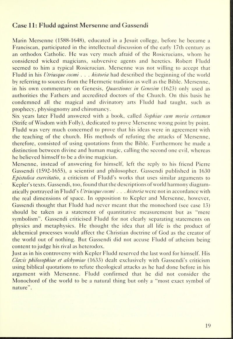 Case 11: Fludd against Mersenne and Gassendi Marin Mersenne (1588-1648), educated in a Jesuit college, before he became a Franciscan, participated in the intellectual discussion of the early 17th century as an orthodox Catholic. He was very much afraid of the Rosicrucians, whom he considered wicked magicians, subversive agents and heretics. Robert Fludd seemed to him a typical Rosicrucian. Mersenne was not willing to accept that Fludd in his Utriusque cosmi . . . historia had described the beginning of the world by referring to sources from the Hermetic tradition as well as the Bible. Mersenne, in his own commentary on Genesis, Quaestiones in Genesim (1623) only used as authorities the Fathers and accredited doctors of the Church. On this basis he condemned all the magical and divinatory arts Fludd had taught, such as prophecy, physiognomy and chiromancy. Six years later Fludd answered with a book, called Sophiae cum moria certamen (Strife of Wisdom with Folly), dedicated to prove Mersenne wrong point by point. Fludd was very much concerned to prove that his ideas were in agreement with the teaching of the church. His methods of refuting the attacks of Mersenne, therefore, consisted of using quotations from the Bible. Furthermore he made a distinction between divine and human magic, calling the second one evil, whereas he believed himself to be a divine magician. Mersenne, instead of answering for himself, left the reply to his friend Pierre Gassendi (1592-1655), a scientist and philosopher. Gassendi published in 1630 Epistolica exercitatio, a criticism of Fludd's works that uses similar arguments to Kepler's texts. Gassendi, too, found that the descriptions of world harmony diagram- atically portrayed in Fludd's Utriusque cosmi . . . historia were not in accordance with the real dimensions of space. In opposition to Kepler and Mersenne, however, Gassendi thought that Fludd had never meant that the monochord (see case 13) should be taken as a statement of quantitative measurement but as mere symbolism. Gassendi criticised Fludd for not clearly separating statements on physics and metaphysics. He thought the idea that all life is the product of alchemical processes would affect the Christian doctrine of God as the creator of the world out of nothing. But Gassendi did not accuse Fludd of atheism being content to judge his rival as heterodox. Just as in his controversy with Kepler Fludd reserved the last word for himself. His Clavis philosophise et alchymiae (1633) dealt exclusively with Gassendi's criticism using biblical quotations to refute theological attacks as he had done before in his argument with Mersenne. Fludd confirmed that he did not consider the Monochord of the world to be a natural thing but only a most exact symbol of nature.