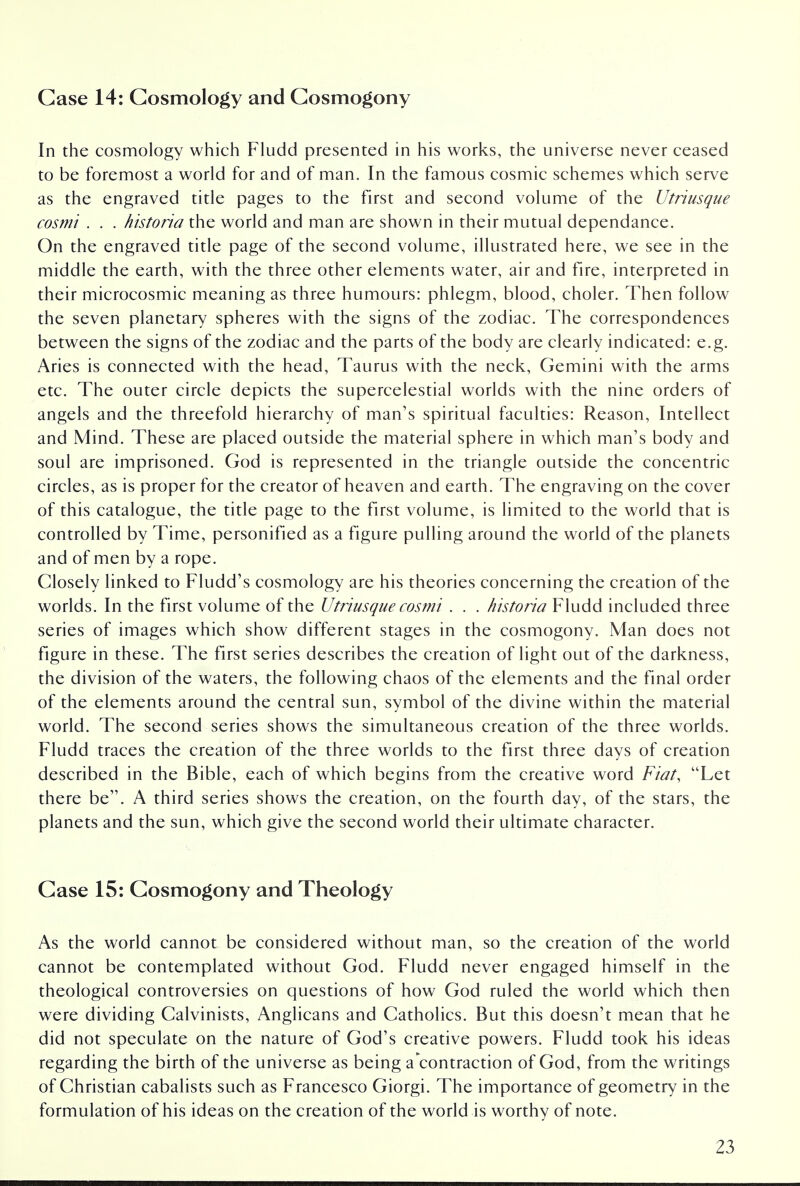 Case 14: Cosmology and Cosmogony In the cosmology which Fludd presented in his works, the universe never ceased to be foremost a world for and of man. In the famous cosmic schemes which serve as the engraved title pages to the first and second volume of the Utriusque cosmi . . . historia the world and man are shown in their mutual dependance. On the engraved title page of the second volume, illustrated here, we see in the middle the earth, with the three other elements water, air and fire, interpreted in their microcosmic meaning as three humours: phlegm, blood, choler. Then follow the seven planetary spheres with the signs of the zodiac. The correspondences between the signs of the zodiac and the parts of the body are clearly indicated: e.g. Aries is connected with the head, Taurus with the neck, Gemini with the arms etc. The outer circle depicts the supercelestial worlds with the nine orders of angels and the threefold hierarchy of man's spiritual faculties: Reason, Intellect and Mind. These are placed outside the material sphere in which man's body and soul are imprisoned. God is represented in the triangle outside the concentric circles, as is proper for the creator of heaven and earth. The engraving on the cover of this catalogue, the title page to the first volume, is limited to the world that is controlled by Time, personified as a figure pulling around the world of the planets and of men by a rope. Closely linked to Fludd's cosmology are his theories concerning the creation of the worlds. In the first volume of the Utriusque cosmi . . . historia Fludd included three series of images which show different stages in the cosmogony. Man does not figure in these. The first series describes the creation of light out of the darkness, the division of the waters, the following chaos of the elements and the final order of the elements around the central sun, symbol of the divine within the material world. The second series shows the simultaneous creation of the three worlds. Fludd traces the creation of the three worlds to the first three days of creation described in the Bible, each of which begins from the creative word Fiat, Let there be. A third series shows the creation, on the fourth day, of the stars, the planets and the sun, which give the second world their ultimate character. Case 15: Cosmogony and Theology As the world cannot be considered without man, so the creation of the world cannot be contemplated without God. Fludd never engaged himself in the theological controversies on questions of how God ruled the world which then were dividing Calvinists, Anglicans and Catholics. But this doesn't mean that he did not speculate on the nature of God's creative powers. Fludd took his ideas regarding the birth of the universe as being a contraction of God, from the writings of Christian cabalists such as Francesco Giorgi. The importance of geometry in the formulation of his ideas on the creation of the world is worthy of note.