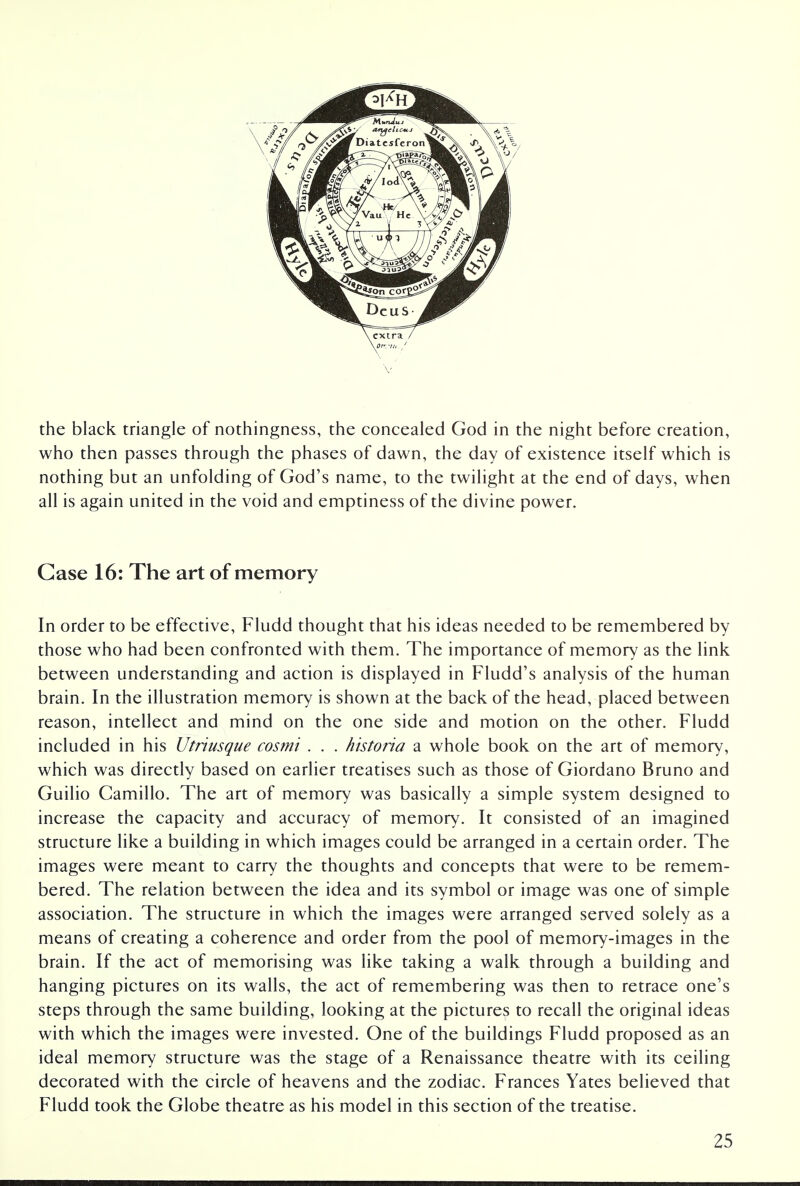 the black triangle of nothingness, the concealed God in the night before creation, who then passes through the phases of dawn, the day of existence itself which is nothing but an unfolding of God's name, to the twilight at the end of days, when all is again united in the void and emptiness of the divine power. Case 16: The art of memory In order to be effective, Fludd thought that his ideas needed to be remembered by those who had been confronted with them. The importance of memory as the link between understanding and action is displayed in Fludd's analysis of the human brain. In the illustration memory is shown at the back of the head, placed between reason, intellect and mind on the one side and motion on the other. Fludd included in his Utriusque cosmi . . . historia a whole book on the art of memory, which was directly based on earlier treatises such as those of Giordano Bruno and Guilio Camillo. The art of memory was basically a simple system designed to increase the capacity and accuracy of memory. It consisted of an imagined structure like a building in which images could be arranged in a certain order. The images were meant to carry the thoughts and concepts that were to be remem- bered. The relation between the idea and its symbol or image was one of simple association. The structure in which the images were arranged served solely as a means of creating a coherence and order from the pool of memory-images in the brain. If the act of memorising was like taking a walk through a building and hanging pictures on its walls, the act of remembering was then to retrace one's steps through the same building, looking at the pictures to recall the original ideas with which the images were invested. One of the buildings Fludd proposed as an ideal memory structure was the stage of a Renaissance theatre with its ceiling decorated with the circle of heavens and the zodiac. Frances Yates believed that Fludd took the Globe theatre as his model in this section of the treatise.