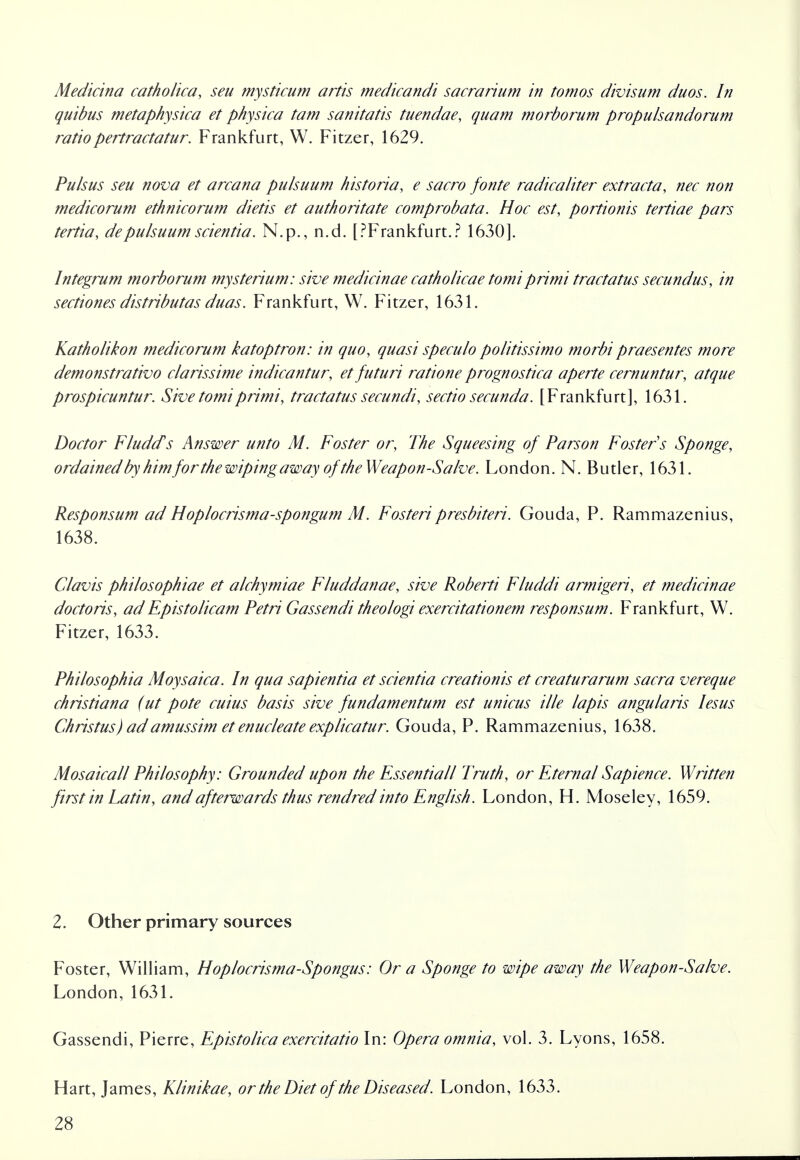 Medicina catholica, seu mysticum artis medicandi sacra rium in tomos divisum duos. In quibus metaphysica et physica tarn sanitatis tuendae, quam morborum propulsandorum ratio pertractatur. Frankfurt, W. Fitzer, 1629. Pulsus seu nova et arcana pulsuum historia, e sacro fonte radicaliter extracta, nec non medicorum ethnicorum dietis et authoritate comprobata. Hoc est, portionis teniae pars tertia, depulsuum scientia. N.p., n.d. [PFrankfurt.? 1630]. Integrum morborum mysterium: she medicinae catholicae tomi primi tractatus secundus, in sectiones distributas duas. Frankfurt, W. Fitzer, 1631. Katholikon medicorum katoptron: in quo, quasi speculo politissimo morbipraesentes more demonstrativo clarissime indicantur, et futuri ratione prognostica aperte cernuntur, atque prospicuntur. Sive tomi primi, tractatus secundi, sectio secunda. [Frankfurt], 1631. Doctor FludcPs Answer unto M. Foster or, The Squeesing of Parson Fosters Sponge, ordained'by himforthewipingaway of the Weapon-Salve. London. N. Butler, 1631. Responsum ad Hoplocrisma-spongum M. Fosteripresbiteri. Gouda, P. Rammazenius, 1638. Clavis philosophiae et alchymiae Fluddanae, sive Roberti Fluddi armigeri, et medicinae doctoris, adEpistolicam Petri Gassendi theologi exercitationem responsum. Frankfurt, W. Fitzer, 1633. Philosophia Moysaica. In qua sapientia et scientia creationis et creaturarum sacra vereque Christiana (ut pote cuius basis sive fundamentum est unicus tile lapis angularis lesus Christus) adamussim et enucleate explicatur. Gouda, P. Rammazenius, 1638. Mosaicall Philosophy: Grounded upon the Essentiall Truth, or Eternal Sapience. Written first in Latin, and afterwards thus rendred into English. London, H. Moseley, 1659. 2. Other primary sources Foster, William, Hoplocrisma-Spongus: Or a Sponge to wipe away the Weapon-Salve. London, 1631. Gassendi, Pierre, Epistolica exercitatio In: Opera omnia, vol. 3. Lyons, 1658. Hart, James, Klinikae, or the Diet of the Diseased. London, 1633.