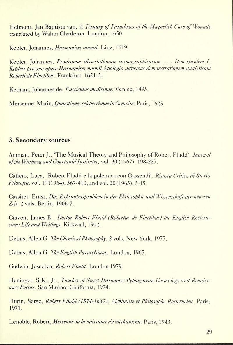 Helmont, Jan Baptista van, A Ternary of Paradoxes of the Magnetic!? Cure of Wounds translated by Walter Charleton. London, 1650. Kepler, Johannes, Harmonices mundi. Linz, 1619. Kepler, Johannes, Prodromus dissertationum cosmographicarum . . . Item ejusdem J. Kepleri pro suo opere Harmonices mundi Apologia adversus demonstrationem analyticam Roberti de Fluctibus. Frankfurt, 1621-2. Ketham, Johannes de, Fasciculus medicinae. Venice, 1495. Mersenne, Marin, Quaestiones celeberrimae in Genesim. Paris, 1623. 3. Secondary sources Amman, Peter J., 'The Musical Theory and Philosophy of Robert Fludd', Journal of the Warburg and Courtauld Institutes, vol. 30(1967), 198-227. Cafiero, Luca, 'Robert Fludd e la polemica con Gassendi', Rivista Critica di Storia Filosofia, vol. 19(1964), 367-410, and vol. 20(1965), 3-15. Cassirer, Ernst, Das Erkenntnisprob/em in der Philosophic und Wissenschaft der neueren Zeit. 2 vols. Berlin, 1906-7. Craven, James.B., Doctor Robert Fludd (Robertus de Fluctibus) the English Rosicru- cian; Life and Writings. Kirkwall, 1902. Debus, Allen G. The Chemical Philosophy. 2 vols. New York, 1977. Debus, Allen G. The English Paracelsians. London, 1965. Godwin, Joscelyn, Robert Fludd. London 1979. Heninger, S.K., Jr., Touches of Sweet Harmony; Pythagorean Cosmology and Renaiss- ance Poetics. San Marino, California, 1974. Hutin, Serge, Robert Fludd (1574-163'/7), Alchimiste et Philosophe Rosicrucien. Paris, 1971. Lenoble, Robert, Mersenneou la naissancedu mechanisme. Paris, 1943.
