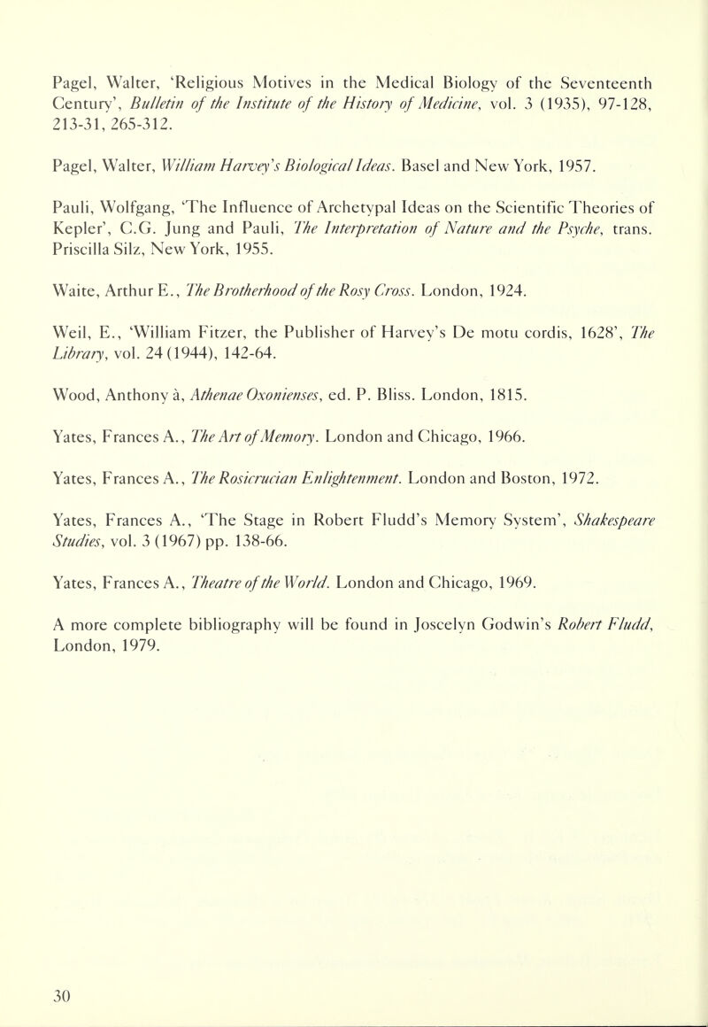 Pagel, Walter, 'Religious Motives in the Medical Biology of the Seventeenth Century', Bulletin of the Institute of the History of Medicine, vol. 3 (1935), 97-128, 213-31, 265-312. Pagel, Walter, William Harvey's Biological Ideas. Basel and New York, 1957. Pauli, Wolfgang, 'The Influence of Archetypal Ideas on the Scientific Theories of Kepler1, C.G. Jung and Pauli, The Interpretation of Nature and the Psyche, trans. Priscilla Silz, New York, 1955. Waite, Arthur E., The Brotherhood of the Rosy Cross. London, 1924. Weil, E., 'William Fitzer, the Publisher of Harvey's De motu cordis, 1628', The Library, vol. 24(1944), 142-64. Wood, Anthony a, Athenae Oxonienses, ed. P. Bliss. London, 1815. Yates, Frances A., The Art of Memory. London and Chicago, 1966. Yates, Frances A., The Rosicrucian Enlightenment. London and Boston, 1972. Yates, Frances A., 'The Stage in Robert Fludd's Memory System', Shakespeare Studies, vol. 3 (1967) pp. 138-66. Yates, Frances A., Theatre of the World. London and Chicago, 1969. A more complete bibliography will be found in Joscelyn Godwin's Robert Fludd, London, 1979.