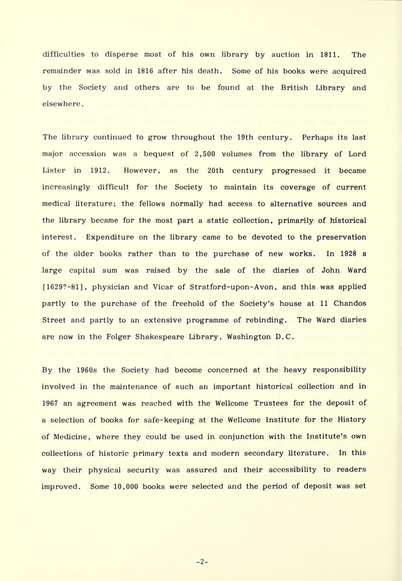 difficulties to disperse most of his own library by auction in 1811. The remainder was sold in 1816 after his death. Some of his books were acquired by the Society and others are to be found at the British Library and elsewhere. The library continued to grow throughout the 19th century. Perhaps its last major accession was a bequest of 2,500 volumes from the library of Lord Lister in 1912. However, as the 20th century progressed it became increasingly difficult for the Society to maintain its coverage of current medical literature; the fellows normally had access to alternative sources and the library became for the most part a static collection, primarily of historical interest. Expenditure on the library came to be devoted to the preservation of the older books rather than to the purchase of new works. In 1928 a large capital sum was raised by the sale of the diaries of John Ward [16297-81], physician and Vicar of Stratford-upon-Avon, and this was applied partly to the purchase of the freehold of the Society's house at 11 Chandos Street and partly to an extensive programme of rebinding. The Ward diaries are now in the Folger Shakespeare Library, Washington D.C. By the 1960s the Society had become concerned at the heavy responsibility involved in the maintenance of such an important historical collection and in 1967 an agreement was reached with the Wellcome Trustees for the deposit of a selection of books for safe-keeping at the Wellcome Institute for the History of Medicine, where they could be used in conjunction with the Institute's own collections of historic primary texts and modern secondary literature. In this way their physical security was assured and their accessibility to readers improved. Some 10,000 books were selected and the period of deposit was set -2-