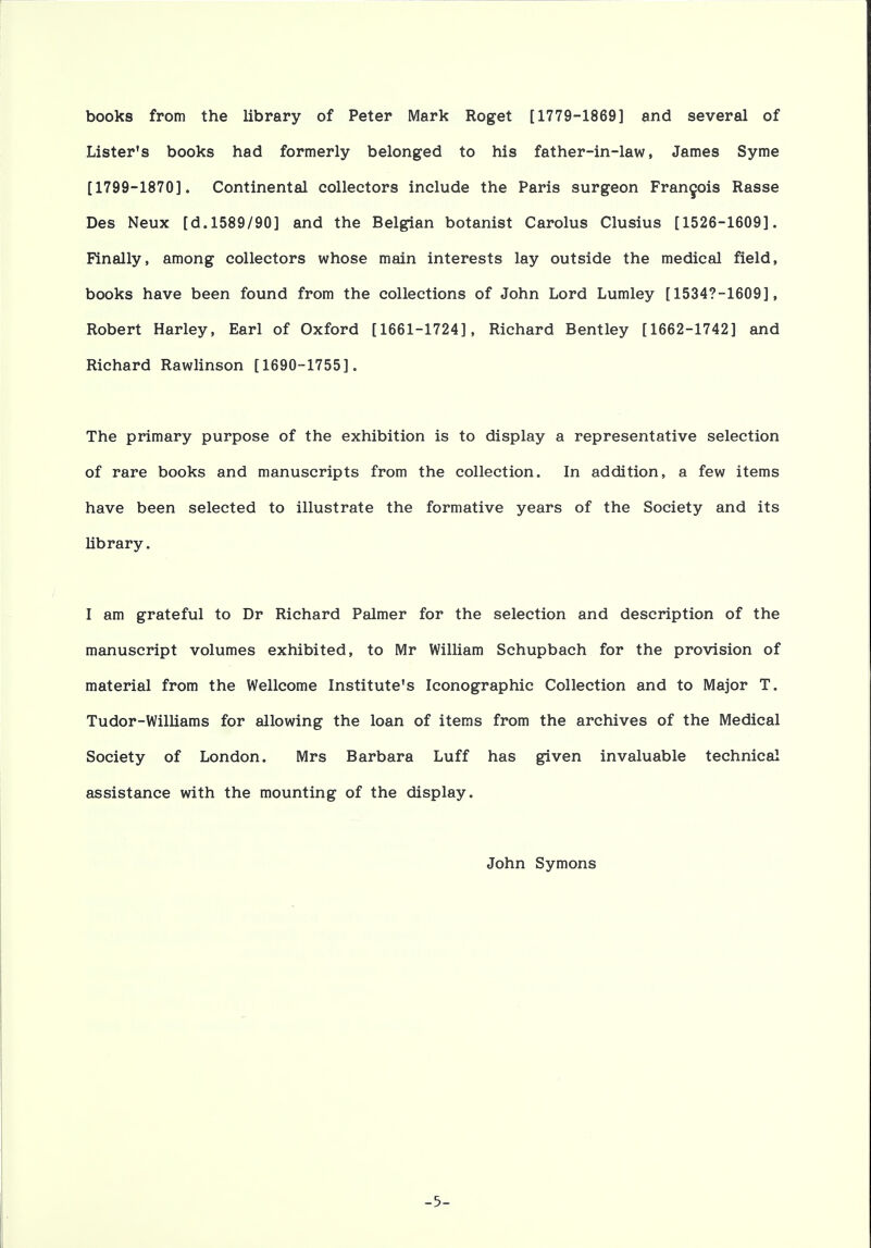 books from the library of Peter Mark Roget [1779-1869] and several of Lister's books had formerly belonged to his father-in-law, James Syme [1799-1870]. Continental collectors include the Paris surgeon Francois Rasse Des Neux [d. 1589/90] and the Belgian botanist Carolus Clusius [1526-1609]. Finally, among collectors whose main interests lay outside the medical field, books have been found from the collections of John Lord Lumley [1534?-1609], Robert Harley, Earl of Oxford [1661-1724], Richard Bentley [1662-1742] and Richard Rawlinson [1690-1755], The primary purpose of the exhibition is to display a representative selection of rare books and manuscripts from the collection. In addition, a few items have been selected to illustrate the formative years of the Society and its library. I am grateful to Dr Richard Palmer for the selection and description of the manuscript volumes exhibited, to Mr William Schupbach for the provision of material from the Wellcome Institute's Iconographic Collection and to Major T. Tudor-Williams for allowing the loan of items from the archives of the Medical Society of London. Mrs Barbara Luff has given invaluable technical assistance with the mounting of the display. John Symons -5-