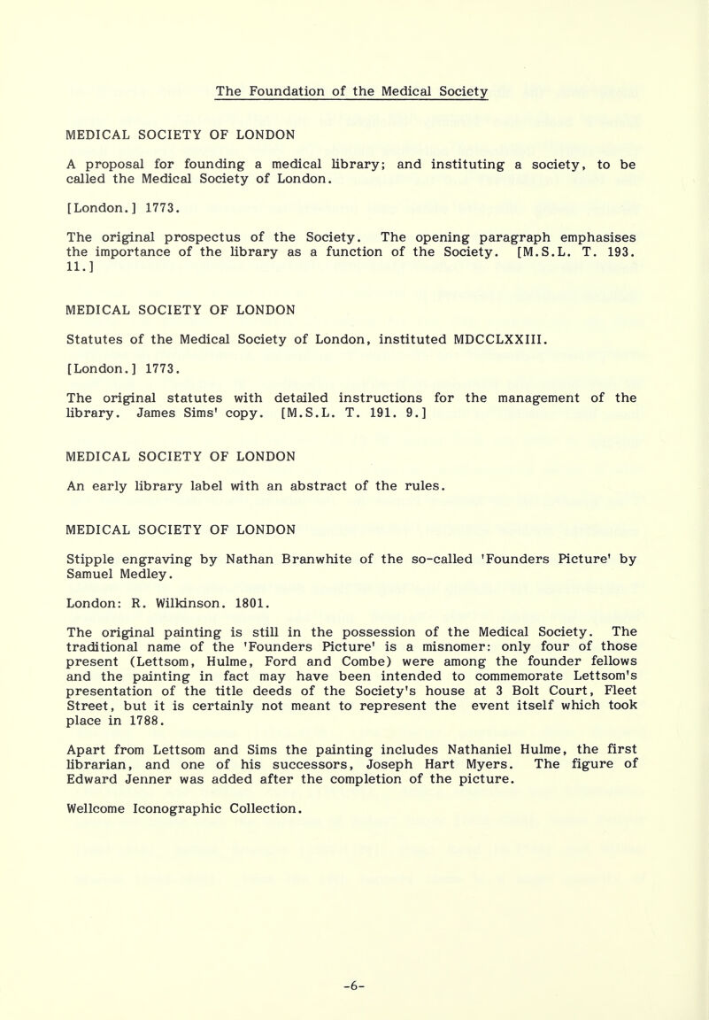 The Foundation of the Medical Society MEDICAL SOCIETY OF LONDON A proposal for founding a medical library; and instituting a society, to be called the Medical Society of London. [London.] 1773. The original prospectus of the Society. The opening paragraph emphasises the importance of the library as a function of the Society. [M.S.L. T. 193. 11.] MEDICAL SOCIETY OF LONDON Statutes of the Medical Society of London, instituted MDCCLXXIII. [London.] 1773. The original statutes with detailed instructions for the management of the library. James Sims' copy. [M.S.L. T. 191. 9.] MEDICAL SOCIETY OF LONDON An early library label with an abstract of the rules. MEDICAL SOCIETY OF LONDON Stipple engraving by Nathan Branwhite of the so-called 'Founders Picture' by Samuel Medley. London: R. Wilkinson. 1801. The original painting is still in the possession of the Medical Society. The traditional name of the 'Founders Picture' is a misnomer: only four of those present (Lettsom, Hulme, Ford and Combe) were among the founder fellows and the painting in fact may have been intended to commemorate Lettsom's presentation of the title deeds of the Society's house at 3 Bolt Court, Fleet Street, but it is certainly not meant to represent the event itself which took place in 1788. Apart from Lettsom and Sims the painting includes Nathaniel Hulme, the first librarian, and one of his successors, Joseph Hart Myers. The figure of Edward Jenner was added after the completion of the picture. Wellcome Iconographic Collection. •6