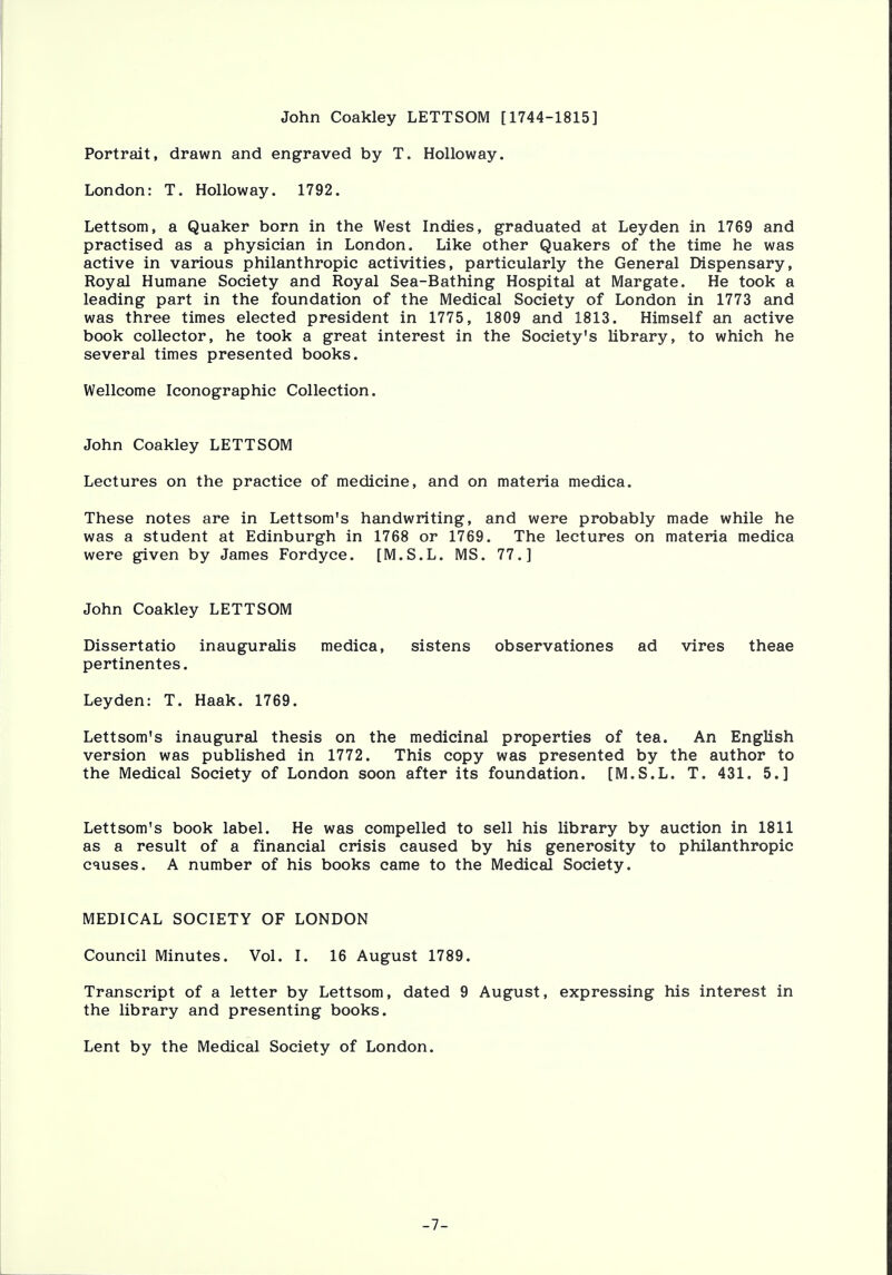John Coakley LETTSOM [1744-1815] Portrait, drawn and engraved by T. Holloway. London: T. Holloway. 1792. Lettsom, a Quaker born in the West Indies, graduated at Leyden in 1769 and practised as a physician in London. Like other Quakers of the time he was active in various philanthropic activities, particularly the General Dispensary, Royal Humane Society and Royal Sea-Bathing Hospital at Margate. He took a leading part in the foundation of the Medical Society of London in 1773 and was three times elected president in 1775, 1809 and 1813. Himself an active book collector, he took a great interest in the Society's library, to which he several times presented books. Wellcome Iconographic Collection. John Coakley LETTSOM Lectures on the practice of medicine, and on materia medica. These notes are in Lettsom's handwriting, and were probably made while he was a student at Edinburgh in 1768 or 1769. The lectures on materia medica were given by James Fordyce. [M.S.L. MS. 77.] John Coakley LETTSOM Dissertatio inauguralis medica, sistens observationes ad vires theae pertinentes. Leyden: T. Haak. 1769. Lettsom's inaugural thesis on the medicinal properties of tea. An English version was published in 1772. This copy was presented by the author to the Medical Society of London soon after its foundation. [M.S.L. T. 431. 5.] Lettsom's book label. He was compelled to sell his library by auction in 1811 as a result of a financial crisis caused by his generosity to philanthropic causes. A number of his books came to the Medical Society. MEDICAL SOCIETY OF LONDON Council Minutes. Vol. I. 16 August 1789. Transcript of a letter by Lettsom, dated 9 August, expressing his interest in the library and presenting books. Lent by the Medical Society of London. -7-