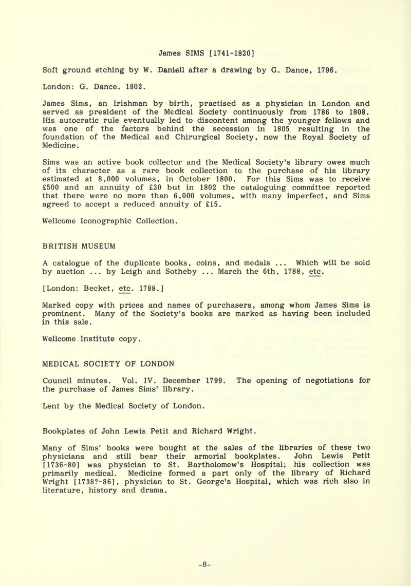 James SIMS [1741-1820] Soft ground etching by W. Daniell after a drawing by G. Dance, 1796. London: G. Dance. 1802. James Sims, an Irishman by birth, practised as a physician in London and served as president of the Medical Society continuously from 1786 to 1808. His autocratic rule eventually led to discontent among the younger fellows and was one of the factors behind the secession in 1805 resulting in the foundation of the Medical and Chirurgical Society, now the Royal Society of Medicine. Sims was an active book collector and the Medical Society's library owes much of its character as a rare book collection to the purchase of his library estimated at 8,000 volumes, in October 1800. For this Sims was to receive £500 and an annuity of £30 but in 1802 the cataloguing committee reported that there were no more than 6,000 volumes, with many imperfect, and Sims agreed to accept a reduced annuity of £15. Wellcome Iconographic Collection. BRITISH MUSEUM A catalogue of the duplicate books, coins, and medals ... Which will be sold by auction ... by Leigh and Sotheby ... March the 6th, 1788, etc. [London: Becket, etc. 1788.] Marked copy with prices and names of purchasers, among whom James Sims is prominent. Many of the Society's books are marked as having been included in this sale. Wellcome Institute copy. MEDICAL SOCIETY OF LONDON Council minutes. Vol. IV. December 1799. The opening of negotiations for the purchase of James Sims' library. Lent by the Medical Society of London. Bookplates of John Lewis Petit and Richard Wright. Many of Sims' books were bought at the sales of the libraries of these two physicians and still bear their armorial bookplates. John Lewis Petit [1736-80] was physician to St. Bartholomew's Hospital; his collection was primarily medical. Medicine formed a part only of the library of Richard Wright [1738?-86], physician to St. George's Hospital, which was rich also in literature, history and drama. -8-