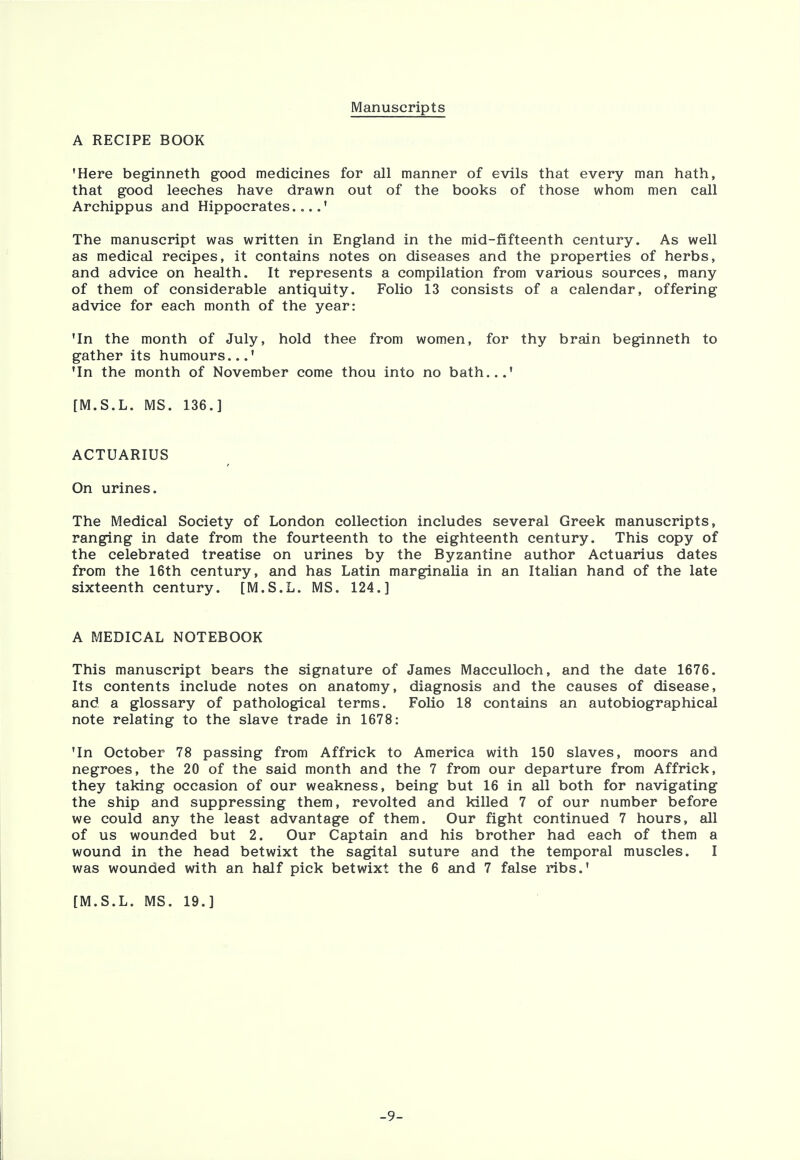 Manuscripts A RECIPE BOOK 'Here beginneth good medicines for all manner of evils that every man hath, that good leeches have drawn out of the books of those whom men call Archippus and Hippocrates....' The manuscript was written in England in the mid-fifteenth century. As well as medical recipes, it contains notes on diseases and the properties of herbs, and advice on health. It represents a compilation from various sources, many of them of considerable antiquity. Folio 13 consists of a calendar, offering advice for each month of the year: 'In the month of July, hold thee from women, for thy brain beginneth to gather its humours...' 'In the month of November come thou into no bath...' [M.S.L. MS. 136.] ACTUARIUS On urines. The Medical Society of London collection includes several Greek manuscripts, ranging in date from the fourteenth to the eighteenth century. This copy of the celebrated treatise on urines by the Byzantine author Actuarius dates from the 16th century, and has Latin marginalia in an Italian hand of the late sixteenth century. [M.S.L. MS. 124.] A MEDICAL NOTEBOOK This manuscript bears the signature of James Macculloch, and the date 1676. Its contents include notes on anatomy, diagnosis and the causes of disease, and a glossary of pathological terms. Folio 18 contains an autobiographical note relating to the slave trade in 1678: 'In October 78 passing from Affrick to America with 150 slaves, moors and negroes, the 20 of the said month and the 7 from our departure from Affrick, they taking occasion of our weakness, being but 16 in all both for navigating the ship and suppressing them, revolted and killed 7 of our number before we could any the least advantage of them. Our fight continued 7 hours, all of us wounded but 2. Our Captain and his brother had each of them a wound in the head betwixt the sagital suture and the temporal muscles. I was wounded with an half pick betwixt the 6 and 7 false ribs.' [M.S.L. MS. 19.] -9-