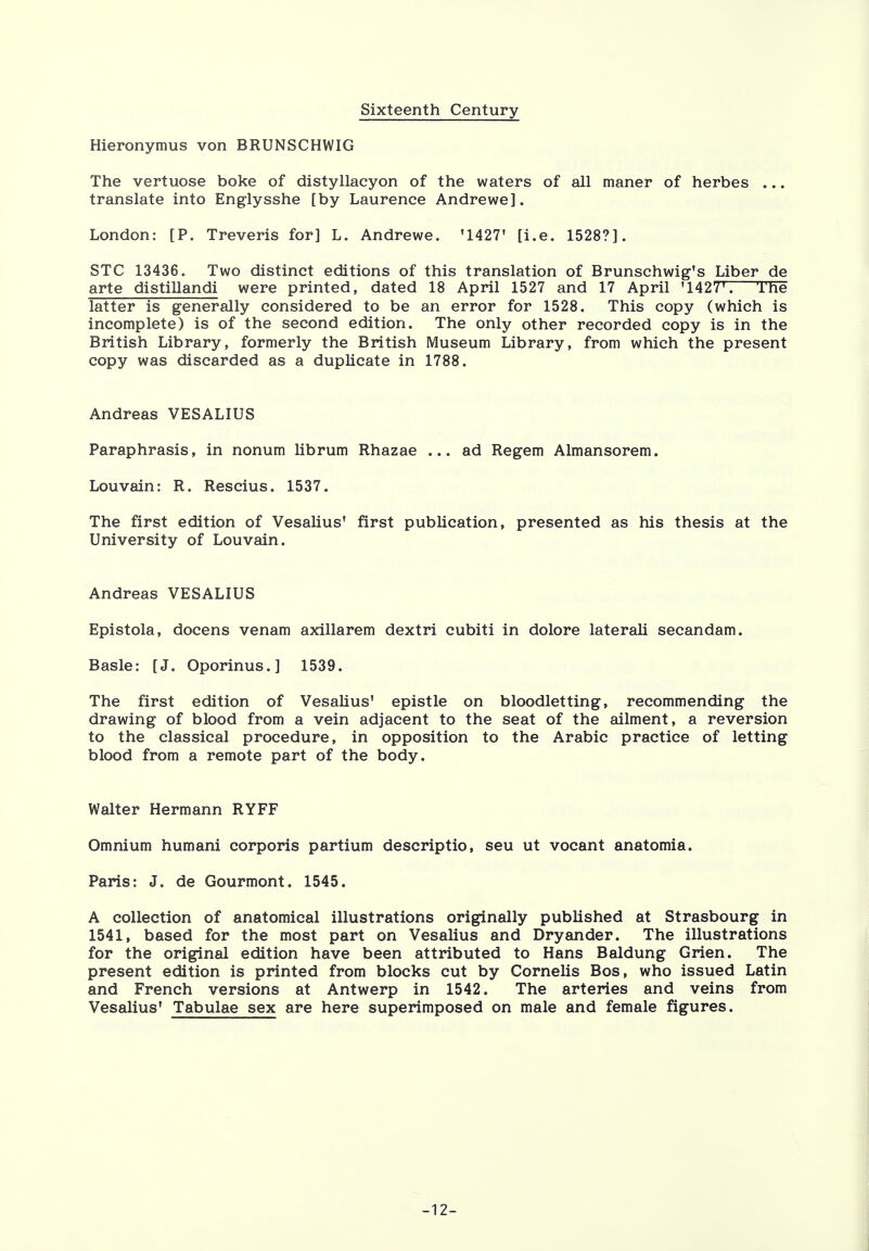 Sixteenth Century Hieronymus von BRUNSCHWIG The vertuose boke of distyllacyon of the waters of all maner of herbes ... translate into Englysshe [by Laurence Andrewe]. London: [P. Treveris for] L. Andrewe. '1427' [i.e. 1528?]. STC 13436. Two distinct editions of this translation of Brunschwig's Liber de arte distillandi were printed, dated 18 April 1527 and 17 April '142Y'. Tne latter is generally considered to be an error for 1528. This copy (which is incomplete) is of the second edition. The only other recorded copy is in the British Library, formerly the British Museum Library, from which the present copy was discarded as a duplicate in 1788. Andreas VESALIUS Paraphrasis, in nonum librum Rhazae ... ad Regem Almansorem. Lou vain: R. Rescius. 1537. The first edition of Vesalius' first publication, presented as his thesis at the University of Louvain. Andreas VESALIUS Epistola, docens venam axillarem dextri cubiti in dolore laterali secandam. Basle: [J. Oporinus.] 1539. The first edition of Vesalius' epistle on bloodletting, recommending the drawing of blood from a vein adjacent to the seat of the ailment, a reversion to the classical procedure, in opposition to the Arabic practice of letting blood from a remote part of the body. Walter Hermann RYFF Omnium humani corporis partium descriptio, seu ut vocant anatomia. Paris: J. de Gourmont. 1545. A collection of anatomical illustrations originally published at Strasbourg in 1541, based for the most part on Vesalius and Dryander. The illustrations for the original edition have been attributed to Hans Baldung Grien. The present edition is printed from blocks cut by Cornelis Bos, who issued Latin and French versions at Antwerp in 1542. The arteries and veins from Vesalius' Tabulae sex are here superimposed on male and female figures. -12-