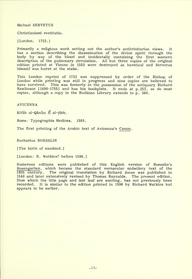 Michael SERVETUS Christianismi restitutio. [London, 1723.] Primarily a religious work setting out the author's antitrinitarian views. It has a section describing the dissemination of the divine spirit through the body by way of the blood and incidentally containing the first western description of the pulmonary circulation. All but three copies of the original edition printed at Vienne in 1553 were destroyed as heretical and Servetus himself was burnt at the stake. This London reprint of 1723 was suppressed by order of the Bishop of London while printing was still in progress and nine copies are believed to have survived. This was formerly in the possession of the antiquary Richard Rawlinson [1690-1755] and has his bookplate. It ends at p.252, as do most copies, although a copy in the Bodleian Library extends to p. 260. AVICENNA Kitab al-Qanun fi al-tibb. Rome: Typographia Medicea. 1593. The first printing of the Arabic text of Avicenna's Canon. Eucharius ROESSLIN [The birth of mankind.] [London: R. Watkins? before 1598.] Numerous editions were published of this English version of Roesslin's Rosengarten, which became the standard vernacular midwifery text of the 16th century. The original translation by Richard Jonas was published in 1540 and later extensively revised by Thomas Raynalde. The present edition, from which the title page and last leaf are wanting, has not previously been recorded. It is similar to the edition printed in 1598 by Richard Watkins but appears to be earlier. -13-