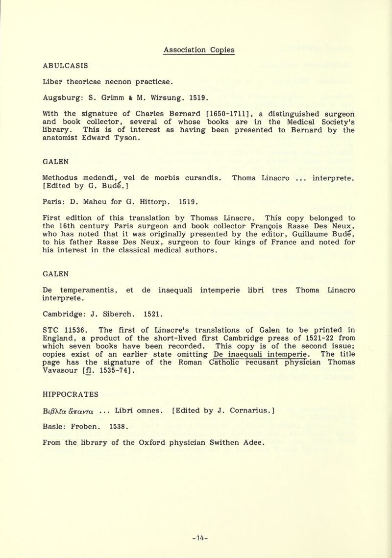 Association Copies ABULCASIS Liber theoricae necnon practicae. Augsburg: S. Grimm & M. Wirsung. 1519. With the signature of Charles Bernard [1650-1711], a distinguished surgeon and book collector, several of whose books are in the Medical Society's library. This is of interest as having been presented to Bernard by the anatomist Edward Tyson. GALEN Methodus medendi, vel de morbis curandis. Thoma Linacro ... interprete. [Edited by G. Bude.] Paris: D. Maheu for G. Hittorp. 1519. First edition of this translation by Thomas Linacre. This copy belonged to the 16th century Paris surgeon and book collector Francois Rasse Des Neux, who has noted that it was originally presented by the editor, Guillaume Bude, to his father Rasse Des Neux, surgeon to four kings of France and noted for his interest in the classical medical authors. GALEN De temperamentis, et de inaequali intemperie libri tres Thoma Linacro interprete. Cambridge: J. Siberch. 1521. STC 11536. The first of Linacre's translations of Galen to be printed in England, a product of the short-lived first Cambridge press of 1521-22 from which seven books have been recorded. This copy is of the second issue; copies exist of an earlier state omitting De inaequali intemperie. The title page has the signature of the Roman Catholic recusant physician Thomas Vavasour [fl. 1535-74]. HIPPOCRATES Bi(3\(a airama ••• Libri omnes. [Edited by J. Cornarius.] Basle: Froben. 1538. From the library of the Oxford physician Swithen Adee. -14-