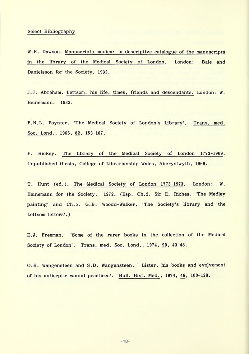 Select Bibliography W.R. Dawson. Manuscripta medica: a descriptive catalogue of the manuscripts in the library of the Medical Society of London. London: Bale and Danielsson for the Society. 1932. J.J. Abraham. Lettsom: his life, times, friends and descendants. London: W. Heinemann. 1933. F.N.L. Poynter. 'The Medical Society of London's Library'. Trans, med. Soc. Lond., 1966, 82, 153-167. F. Hickey. The library of the Medical Society of London 1773-1969. Unpublished thesis, College of Librarianship Wales, Aberystwyth, 1969. T. Hunt (ed.). The Medical Society of London 1773-1973. London: W. Heinemann for the Society. 1972. (Esp. Ch.2. Sir E. Riches, 'The Medley painting' and Ch.5. G.B. Woodd-walker, 'The Society's library and the Lettsom letters'.) E.J. Freeman. 'Some of the rarer books in the collection of the Medical Society of London'. Trans, med. Soc. Lond., 1974, 90, 43-48. O.H. Wangensteen and S.D. Wangensteen. ' Lister, his books and evolvement of his antiseptic wound practices'. Bull. Hist. Med., 1974, 48, 100-128. -18-