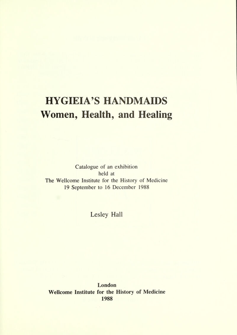 HYGIEIA'S HANDMAIDS Women, Health, and Healing Catalogue of an exhibition held at The Wellcome Institute for the History of Medicine 19 September to 16 December 1988 Lesley Hall London Wellcome Institute for the History of Medicine 1988