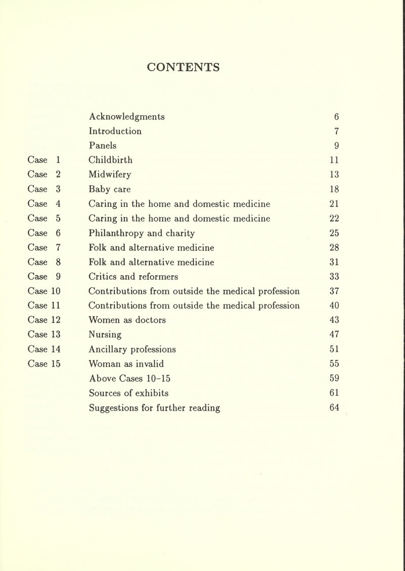 CONTENTS Acknowledgments 6 Introduction 7 Panels 9 Case 1 Childbirth 11 Case 2 Midwifery 13 Case 3 Baby care 18 Case 4 Caring in the home and domestic medicine 21 Case 5 Caring in the home and domestic medicine 22 Case 6 Philanthropy and charity 25 Case 7 Folk and alternative medicine 28 Case 8 Folk and alternative medicine 31 Case 9 Critics and reformers 33 Case 10 Contributions irom outside the medical profession 37 Case 11 Contributions Irom outside the medical profession 40 Case 12 Women as doctors 43 Case 13 Nursing 47 Case 14 Ancillary professions 51 Case 15 Woman as invalid 55 Above Cases 10-15 59 Sources of exhibits 61 Suggestions for further reading 64