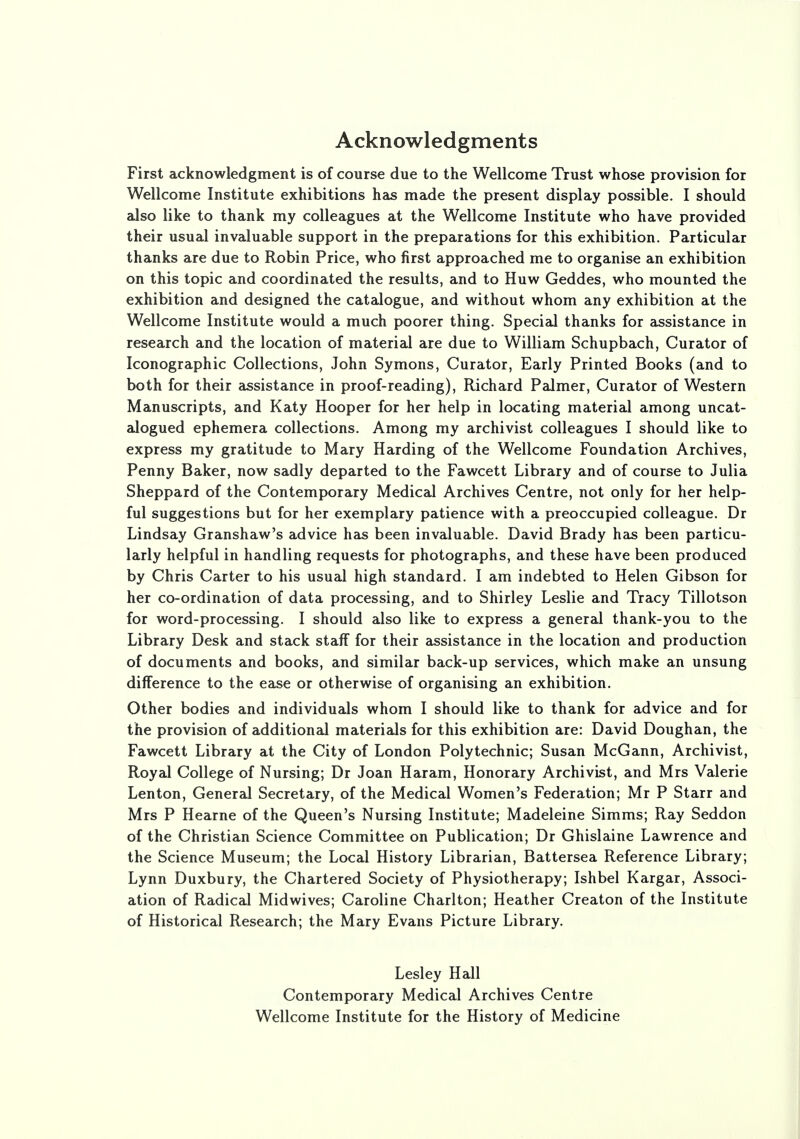 Acknowledgments First acknowledgment is of course due to the Wellcome Trust whose provision for Wellcome Institute exhibitions has made the present display possible. I should also like to thank my colleagues at the Wellcome Institute who have provided their usual invaluable support in the preparations for this exhibition. Particular thanks are due to Robin Price, who first approached me to organise an exhibition on this topic and coordinated the results, and to Huw Geddes, who mounted the exhibition and designed the catalogue, and without whom any exhibition at the Wellcome Institute would a much poorer thing. Special thanks for assistance in research and the location of material are due to William Schupbach, Curator of Iconographic Collections, John Symons, Curator, Early Printed Books (and to both for their assistance in proof-reading), Richard Palmer, Curator of Western Manuscripts, and Katy Hooper for her help in locating material among uncat- alogued ephemera collections. Among my archivist colleagues I should like to express my gratitude to Mary Harding of the Wellcome Foundation Archives, Penny Baker, now sadly departed to the Fawcett Library and of course to Julia Sheppard of the Contemporary Medical Archives Centre, not only for her help- ful suggestions but for her exemplary patience with a preoccupied colleague. Dr Lindsay Granshaw's advice has been invaluable. David Brady has been particu- larly helpful in handling requests for photographs, and these have been produced by Chris Carter to his usual high standard. I am indebted to Helen Gibson for her co-ordination of data processing, and to Shirley Leslie and Tracy Tillotson for word-processing. I should also like to express a general thank-you to the Library Desk and stack staff for their assistance in the location and production of documents and books, and similar back-up services, which make an unsung difference to the ease or otherwise of organising an exhibition. Other bodies and individuals whom I should like to thank for advice and for the provision of additional materials for this exhibition are: David Doughan, the Fawcett Library at the City of London Polytechnic; Susan McGann, Archivist, Royal College of Nursing; Dr Joan Haram, Honorary Archivist, and Mrs Valerie Lenton, General Secretary, of the Medical Women's Federation; Mr P Starr and Mrs P Hearne of the Queen's Nursing Institute; Madeleine Simms; Ray Seddon of the Christian Science Committee on Publication; Dr Ghislaine Lawrence and the Science Museum; the Local History Librarian, Battersea Reference Library; Lynn Duxbury, the Chartered Society of Physiotherapy; Ishbel Kargar, Associ- ation of Radical Midwives; Caroline Charlton; Heather Creaton of the Institute of Historical Research; the Mary Evans Picture Library. Lesley Hall Contemporary Medical Archives Centre Wellcome Institute for the History of Medicine